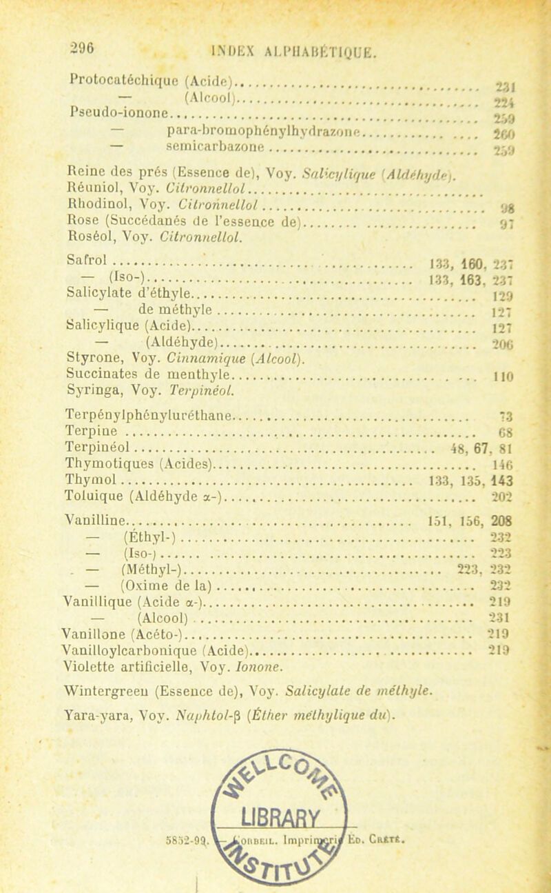-96 INDKX AI.I'llAHfiTlQUË. Protocatéchique (Acide) — (Alcool) ’ 22^ Pseudo-ionone 2.09 — para-hromophénylhydrazoïie — semicarbazone 259 Reine des prés (Essence de), Voy. Salict/lir/ue {Aldéhyde). Rénniol, Voy. Cilronnellol Rhodinol, Voy. Cilronnellol «jg Rose (Succédanés de l’essence de) 9; Roséol, Voy. Cilronnellol. Safrol ■ 133^ 150, 2-37 — (Iso-) 133, 163, 2,37 Salicylate d’éthyle 129 — de méthyle 127 Salicylique (Acide) 127 — (Aldéhyde) 206 Styrone, Voy. Cinnamique {Alcool). Succinates de menthyle ... 110 Syringa, Voy. Terpinéot. Terpénylphényluréthane 73 Terpine 68 Terpinéol 48, 67, 81 Thymotiques (Acides) 146 Thymol 1.33, 135, 143 Toluique (Aldéhyde a-) 202 Vanilline 151, 156, 208 — (Éthyl-) 232 — (Iso-) 223 - — (Méthyl-) 223, 232 — (Oxime de la) 232 Vanillique (Acide a-) 219 — (Alcool) 231 Vanillone (Acéto-) 219 Vanilloylcarbonique (Acide) 219 Violette artificielle, Voy. lonone. Wintergreeu (Essence de), Voy. Salicylale de mélhyle. Yara-yara, Voy. Naphlol-^ {Éliier mélhylique du). Ed. Cutre.