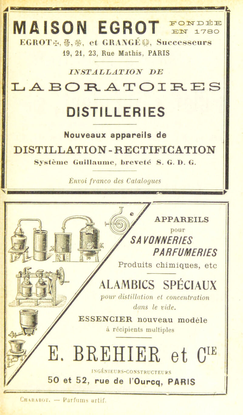 MAISON EGROT FoasriDEE ElT IVSO KGHOT^, et tilt.WGGp, Siiecessoiirs 19, 21, 23, Rue Mathis, PARIS INSTALLATION DE 3L.^BOl^^TOIÏ^E!S DISTILLERIES Nouveaux appareils de DISTILLATION - RECTIFICATION Système Giiillnumc, breveté S. G. D. G. Envoi franco des Catalogues APPAREILS pour SA VON N ER IBS PARFUMERIES Produits chimiques, etc ALAMBICS SPÉCIAUX pour dislUlntion et concentration dans le vide. ESSENCIER nouveau modèle à récipients multiples E. BREHIER et G'' INGÊNIKURS-CONSTRUCTEl’HS 50 et 52, rue de l’Ourcq, PARIS Cii^RABor. — Purfiiiiis urlif.