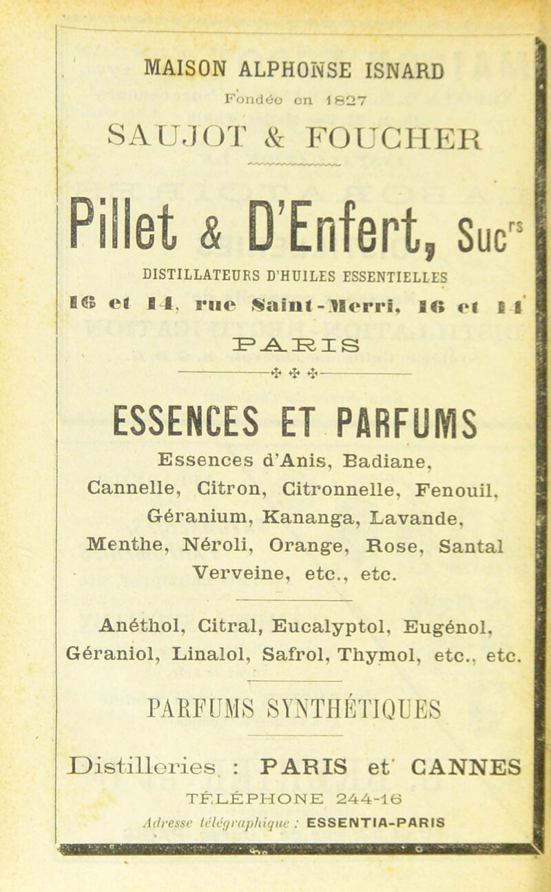 MAISON ALPHONSE ISNARD Fondée en 1827 SAU.JOT & FOUCMER Pillet & D’Enfert, Suc DISTILLATEURS D’HUILES ESSENTIELLES B© et B 1, rue «aint - Blerri, 1© et il' ❖ *î* ESSENCES ET PARFUMS Essences d’Anis, Badiane, Cannelle, Citron, Citronnelle, Fenouil, Géranium, Kananga, Lavande, Menthe, Néroli, Orange, Rose, Santal Verveine, etc., etc. Anéthol, Citral, Eucalyptol, Eugénol, Géraniol, Linalol, Safrol, Thymol, etc., etc. PARFUMS SYNTHÉTIQUES Distilleries, : PARIS et' CANNES TÛILÉPHONE 244-16 J(/resse Ivlégraphiquc : ESSENTIA-PARIS