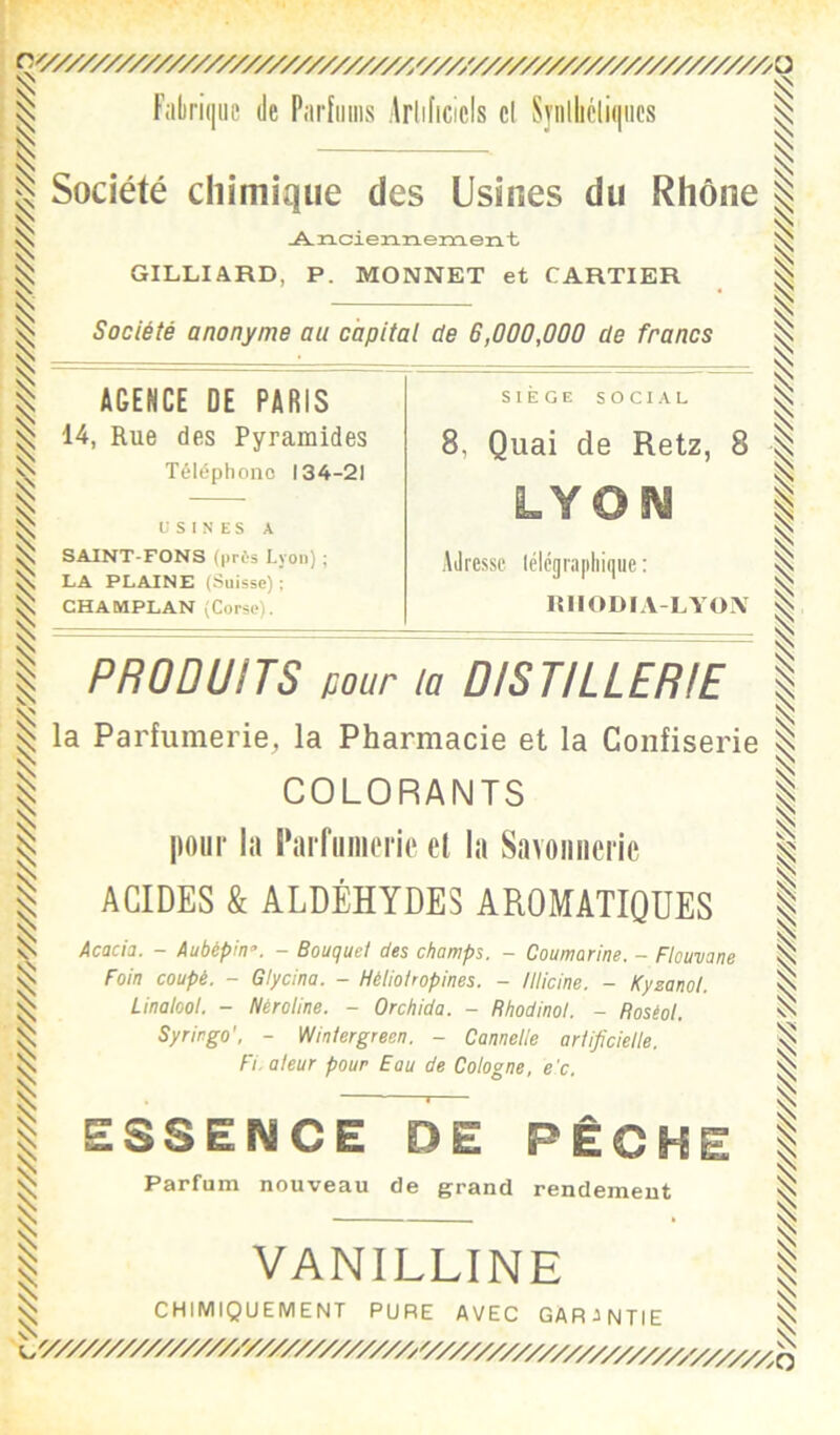 r '/////////////////////////////y/////////////////////////////////////////////////////////////////////yr^ '////////////////////////////////////////////////////////A Fabrique de Parhiiiis Arlificicls cl Syiillicliqiics Société chimique des Usines du Rhône jA.ncien.nem. eut GILLIARD, P. MONNET et CARTIER Société anonyme au capital de 6,000,000 de francs AGENCE DE PARIS 14, Rue des Pyramides Téléphone 134-21 USINES A SAINT-FONS (près Lyon) ; LA PLAINE (Suisse); CHAMPLAN (Corse). SIEGE SOCIAL 8, Quai de Retz, 8 Adresse lélégrapliique : lUIODIA-LYON PRODUITS pour la DISTILLERIE la Parfumerie, la Pharmacie et la Confiserie COLORANTS pour la i’arfiiiiicric et la Savonnerie ACIDES k ALDÉHYDES AROMATIQUES Acacia. - Aubépin. - Bouquet des champs. - Coumarine. - Flouvane Foin coupé. - Glycina. - Héliohopines. - lllicine. - Kyzanol. Linalool. - Nèroline. - Orchida. - Rhodinol. - Roséol. Syringo'. - Winlergreen. - Cannelle artificielle. Fl. a leur pour Eau de Cologne, e'c. ESSENCE DE PÊCI^ Parfum nouveau de grand rendement VANILLINE CHIMIQUEMENT PURE AVEC GARANTIE y////////////////////////////^v////////////////////y////^^^ y///////////////////////A'////////////////////////////////////////////////////^///////////////////y^