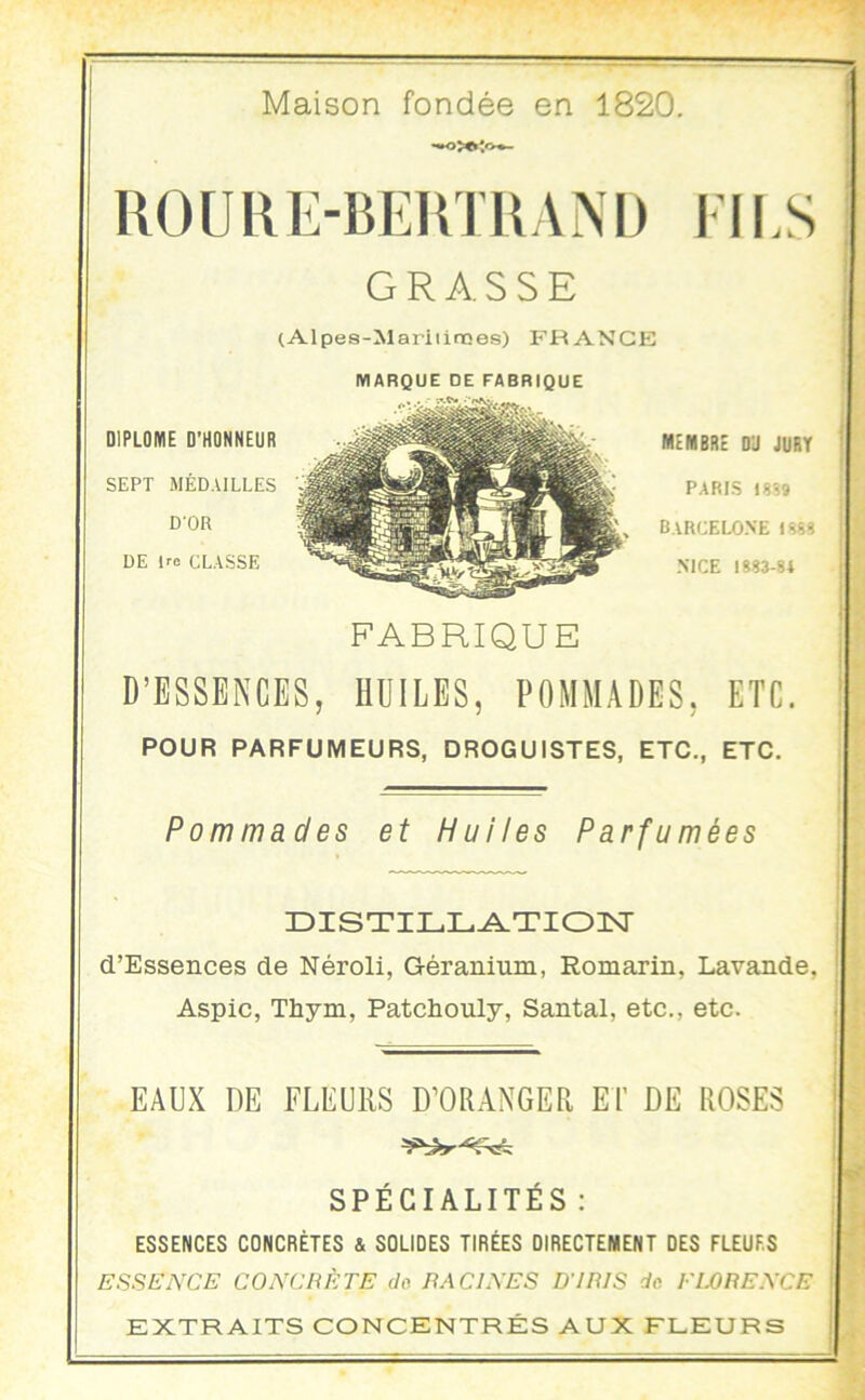 Maison fondée en 1820. ROÜRE-BEUTRAM) EU.S GRASSE (Alpes-Mariiimes) FRANCE MARQUE DE FABRIQUE I membre D'J jury PARIS 18?» Barcelone i??? | MCE 1883-84 j { FABRIQUE D’ESSENCES, HUILES, POMMADES, ETC. ! POUR PARFUMEURS, DROGUISTES, ETC., ETC. j i j Pommades et Huiles Parfumées | ÜISTILL^TIOIvr d’Essences de Néroli, Géranium, Romarin, Lavande, Aspic, Thym, Patchouly, Santal, etc., etc. EAUX DE FLEURS D’ORANGER El’ DE ROSES SPÉCIALITÉS : ESSENCES CONCRÈTES & SOUDES TIRÉES DIRECTEMENT DES FLEURS ESSEA'CE CO EC H ETE do TIAChXES BTUIS de EWEEXCE EXTRAITS CONCENTRÉS AUX FLEURS