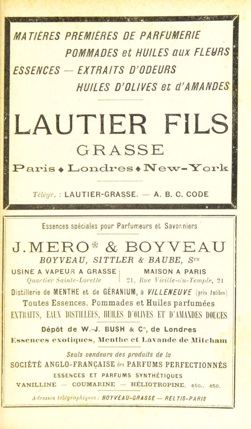 MA T!ÈRES PREMIÈRES DE PARFUMERIE POMMADES et HUILES aux FLEURS ESSENCES - EXTRAITS D’ODEURS HUILES D’OLIVES et Ü’AMANDES LAUTIER FILS GRASSE ♦ LiOiTLdres ♦ isr e-w—Y ox'k Tèléfjr. : LAUTIER-GRASSE. — A. B. C. CODE Essences spéciales pour Parfumeurs et Savonniers J.MERO^ & BOYVEAU BOYVEAU, SITTLER & BAUBE, S‘'^ USINE A VAPEUR A GRASSE i MAISON A PARIS Quartier Sainte-Lovelte 1 21, Hue i’ieiUe-o'u-Tem/t/e, 21 Distillerie de IKIENTHE et de GÉRANIUM, à VILLENEUVE (pros jinite) Toutes Essences, Pommades et Huiles parfumées tXTimrS, EAl,\ DISTILLFÉS, HIILËS D (ILI\ËS ET IIMMAMIES DOL'CES Dépôt de W.-J. BUSH & C, de Londres oxoliqncs, Meiitlir et Lavande de Itlitcliani Seuls oendeurs des produits de la SOCIÉTÉ ANGLO-FRANÇAISE des PARFUMS PERFECTIONNÉS ESSENCES ET PARFUMS SYNTHÉTIQUES VANILLINE — COUMARINE — HÉLIOTROPINE, etc., etc. AHrettes teli'ÿrnp/iiriiien : BOYVEAU-GBiSSE—RELTIS-PAftlS