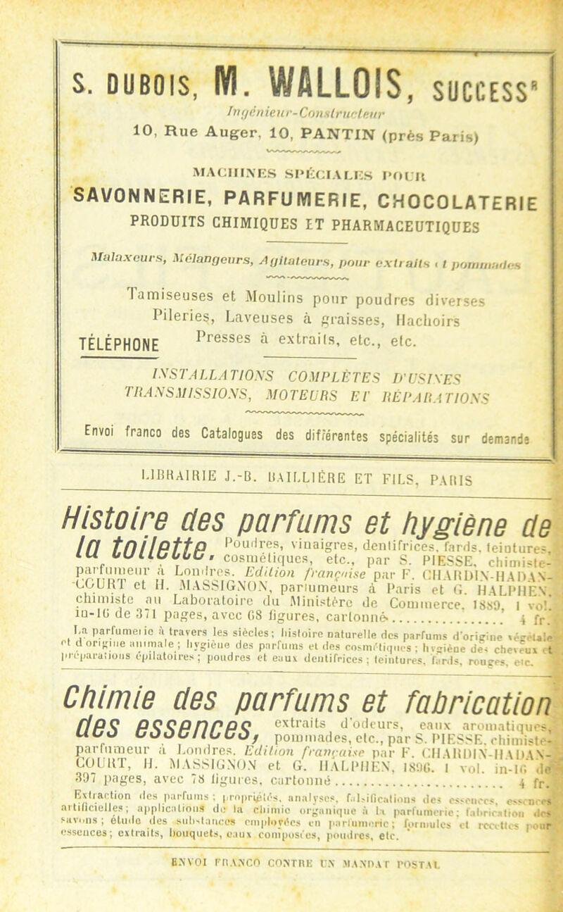 w . - — s. DUBOIS, IVI. WALLOIS, success hKjcinenr-ConslrtirlKiir 10, Rue Auger, 10, PANTIN (près Paris) MACIIIXES SPÉCIAMCS SAVONNERIE, PARFUMERIE, CHOCOLATERIE PRODUITS CHIMIQUES ET PHARMACEUTIQUES Malaxeurs, Mélangeurs, A glial ours, pour extialts i t ponuiiuiIeH Taiïiiseuses et Moulins pour poudres diverses Pileries, Laveuses à graisses, llaclioirs Presses à extraiis, etc., etc. TÉLÉPHONÉ lySTALLATIOXS COMPLÈTES D'USISES TTtANSMISSIOXS, MOTEURS ET RÉPARATIOSS Envoi franco des Catalogues des différentes spécialités sur demande UBHAIRIE J.-B. BAILLIÈRE ET FILS, PARIS Histoire des parfums et hygiène de In tnilPttP viuaigres, denlifrices, fards. leioture=. lU OUI lUUOO . cosméliqucs, etc., par S. PIESSE. chiinisle- PrnD?P®'V'M Edition fmnçmse par F. CIIAUDIN-HAIUV- uijUKI et II. ;M.ASbIGr\0.\, panumeurs à Paris et (î. HALPHEN, chiniistc au Laboratoire du .Ministère de Commerce. 18S9 I vo!. lu-lü de 371 pages, avec 08 ligures, carlonné« ' 4 fr La parfumeiio à travers les siècles; Msloire oaturelle dc.s parfums d'oriffine «éeéule- t cl orieine imimale : livcièiio des narfi.ins ei . i. ..r. ' . MOS : hypièoe de< cheveui feiiiluros, fiinls, roupps, e*c. et d oriKiiie imimale ; liygièiio des parfums et des cosnifliu p] c'|iara;ioMS épilatoires ; poudres et eaux dentifrices ; leiii Chimie des parfums et fabrication ffp^ PQQPnPPÇ extraits d'odeurs, eaux aromatiques. WC70 OOOCHUCùf pommades, clc., pars. PIES.<E.etiiiiiisle- partiuneur <i J^oiulres. Edition fra7i^-ahc par F. ('Il AI{|)|\-H\D\.\- COURT, II. MASSICNO.V et G. HALPHEN, LSDC. I vol. in-ic‘ de 397 pages, avec 78 ligures, cartonné 4 fp. Estiaction des parfums; pi-oprtptès. analyses, f.il.-ificalioiis des cs'eiicr« e>‘.n. es aitilicielles; applications de la cliimio organique :i U parfumerie; fal.ric.lion ,lr, ns ; eUnIo il(îs en iinrlumoric ; formules v\ rcciUcs pour ; cxtrailSy bouqutit.s, e.iux coniposies, pomlrcs, elc. MIV e.sscuces B.WOI FRANCO COATRE f.\ >IANI>AT POSTAI.