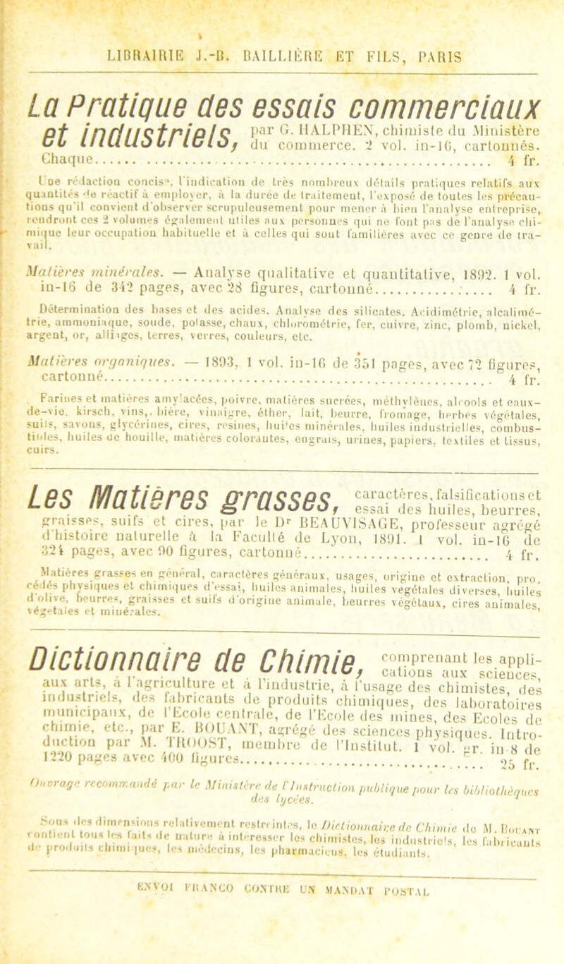 LIDRAIRIE J.-R. RAILUÈRIÎ ET FILS, PARIS La Pratique des essais commerciaux pf in/itIÇf pipIÇ par G. IlALPIIEN, cliimisle (lu Miiiistèru CL lliULlOLI IClOf du commerce. 2 vol. in-l(i, carlouiiés. Chaque \ fr. Poe réilaetioii concis-’, rindicalion de très nomliceux di'dnils pratiques relatifs aux qujatités >lo réactif à emplojcr, à la durée de Irailcnieut, l'exposé de toutes les précau- tions qu'il conxiciit d'ol)server scrupuleusement pour mener à liien l’analyse enlreprise, rendront ces i volumes éKalemenI ulile.s aux personnes qui ne font pas de l'analyse clii- mii|uc leur occupaliou habituelle et à celles qui suut familières avec ce genre de tra- vail. Matièrei minérales. — Analyse qualitative et quaiititalive, 1802. 1 vol. iu-l6 de 342 pages, avec 28 ligures, cartouaé 4 l'r. Détermination des hases et des acides. Analyse des silicates. Acidimétrie, alcalimé- trie, amniünia(|uc, soude, polasse, chaux, chlorométrie, fer, cuivre, zinc, plomb, nickel, argent, or, alliigcs, terres, verres, couleurs, etc. Malières organiques. — 1893, 1 vol. in-H! de 351 pages, avec 72 ligure.^, cartonné .j fp Farines et matières amylacées, poivre, malières sucrées, mélhvièues, alcools et eaux- de-vio. kirsch, vins,, bière, vinaigre, éther, lait, beurre, froniage, herbes végétales, suils, savons, glycérines, cires, résinés, hiii'cs minérales, huiles industrielles, combus- IKdes, huiles ue houille, matières colorantes, engrais, urines, papiers, textiles et tissus, cuirs. Les Matières grasses, caractères, falsifications et essai des huiles, beurres, graisses, suifs et cires, par le De BEAUVISAGE, professeur a'vrégé d histoire naturelle à la Faciillé de Lyon, 1891. I vol. iu-IG de 32i pages, avec 90 figures, cartonné 4 fp. Jlatièrcs grasses en général, caractères généraux, usages, origine et extraction, pro cédés physiques et chimiques d’essai, huiles animales, huiles végétales diverses, huiles d olive, beurres, graisses et suifs d’origine animale, lieurres végétaux, cires animales vé;;»'tale8 i t iniué.'alc:^. ’ Dictionnaire de Chimie, six'Z' au.x arts, a 1 agriculture et à l’industrie, à l’usage des chimistes, des jiulii.alnels, des fabricants de produits cliiiniques, des laboratoires iminicipaii.v, de 1 Ecole cerilrale, de l’Ecole des mines, des Ecoles de chiimc, etc., P«i’ E- HOUA.\T, agrégé des .sciences physiques. Intro- duction par .M. lltnoST, membre de l’institut. 1 vol. ’T in 8 de l’2’20 pages avec 400 ligures Ouvrage reemnrr.andé par le .Ministère ,te l’/nstruction publigue pour les bihUothènues dp.it hjCfjes. * '^‘'‘'onnairede Cbim.e de M. liurxar rontirnl tons b-s fait, ,1c iiainro a irit.-rcsscr les chimistes, les industriels, les fabiicauls |•^OlIlJll9 cliiiiii IUC-.1, lc< iiicdcciijs, les |jliarnucietis. les étuiliaiils. K.NVOI niANCO CO.NTKK L'.N MAMlAT l'ObTAL