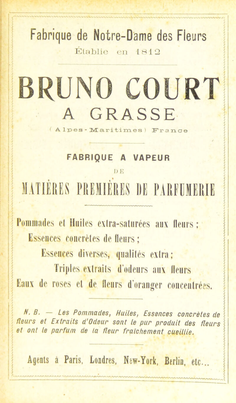 Fabrique de Notre-Dame des Fleurs Établie en 1S12 BRUNO COURT A GRASSE ( A lr»es - IÆa,ritim.es ) France FABRIQUE A VAPEUR DE MATIÈIIES l'IlEIlÉRES IIU l'AUFÜJIEIllE I Poniiiiîides el Huiles exlra-saliirées aux lleiirs ; Essences foiiccèles de llciirs ; Essences diverses, qnalilés exira; I Trijiles exlrails d’mlenrs aux llenrs : Eanx de roses el de llenrs d’oraiiifer concentrées. ; N. B. — Les Pommades, Huiles, Essences concrètes de ; Heurs et Extraits d’Odeur sont le pur produit des fleurs ^ et ont le parfum de la fleur fraîchement cueillie. Agents à Paris, Londres, New-York, Berlin, etc..