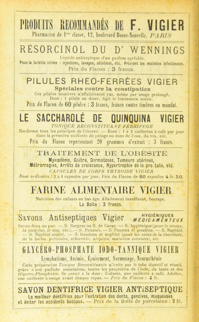 l'iioiinîs ummm de f. vicier l'Iiiirinacipii de I fiasse, 12, boulevard lioiine-\ourf|lc, l'AIllS RÉSORCINOL DU D' WENNINGS Uqiiiilc anliscpllqiin d’un parrnm okpOjWc. Pour la toilette intime : injections, lavages, ablutions, etc. Prévient les maiaOies UfetlieusM. Pri-x du Flacon : 3 francs. PILULES RHÉO-FERRÉES VICIER Spéciales contre la constipation Ces pilules laxatives n’airaililissent pas. même par usage prolongé. Dose ; i pilule au dincr. Agit le lendemain matin. Prix du Flacon de 60 pilules : 3 Iraiics, franco contre timbres ou mandat. LE SACCHAROLÉ DE QUINQUINA VIGIER TONIQUE liECONSTlTUAiW FÉBRIFUGE Renferme tous les principes de l'êcorce. — Dose : ) à 2 cuillerées à café par jour dans la première cuillerée de jiolagc ou dans de l'eau, du x in, etc. Prix du Flacon reprcsenlaiit 20 grammes d’extrait : 3 francs. TRAITEMENT DE L’OBÉSITÉ Myxœdème, Goitre, Dermatoses, Tumeurs utérines. Métrorragies, Arrêts de croissance. Hypertrophie de la pro.tate, etc. CABSULES DE CORPS THYROÏDE VICIER Dose ordinaire ; 2 à 6 capsules par jour. Prix du Flacon de 60 c.Tpsiiles 4 fr. 50. FARINE ALIMENTAIRE YIGIER Nulrilion des cnfanls en bas âge. Allaitement iosuinsanG Serrage. La Boite : 3 francs. I Savons Antiseptiques Vigier a,é7/cÎ'^T/t£üx ^ Savon doux ou pur. — S. Surgras au R. de Cacao. — S. hygiénique (pour U visage^ 5 ia poitrine, le cou, etc.). — S. Panama. — S. Panama et goudron. — S. Napliül. ï — S. Naplilol soufré. — S. Goudron et naphtol (pour les soins de ia chevelure, ^ de la barbe. prUicnleft, svborrhér, alopécie, mafn/Jies cutanées', etc. I GLYCÉRO-PllOSriIATE lODO-TAMIQtE YIGIER I Eyniplialisme, Anémie, E|iuiscment, Surmenage, Aeuraslhénie Celte préparation Tonique Ueconstituante n’irrite pas le tube digestif et ri^unit. d grâce à une parfaite association, toutes les propriétés de l'iode, du tanin et des J Glycero-PIiosphates. Se prend à la dose; Enfants, une cuillerée à café. Adulte^, j! une cuillerée à soupe a\ant chaque repas. — Prix du Flacon : 4 fr. I SAVON DENTIFRICE VIGIER ANTISEPTIQUE ; Le meilleur dentifrice pour l'entretien des dents, gencives, muqueuses i et éviter les accidents buccaux. — Pri.\ de la Uoile de porcelaine ; 3 fr. ( '• i ■ : i ; I ; î : ^ ) t : ï i f ' * ( ^ *. i -i À • * I 'S î ^ r