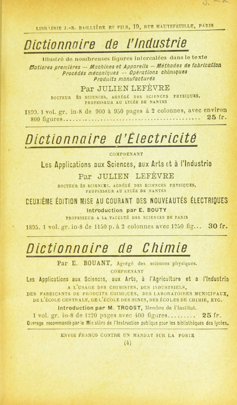 O. Mnn'iniE j.-b. nui.ufcnK et ms, 10, büe nAUTEFF.tiii.LE, pabts Dictionnoire de l'Industrie llliisli-é de noniTjreuses ligures inlerealécs dans le texte matières premières — Machines et Appareiis — Méthodes de fabrication Procédés mécaniques — Opérations chimiques Produits manufacturés Par JULIEN LEFÈVRE DOCTEUn ÈS SCIENCES, AGRÉGÉ DES SCIENCES rBÏSIODSS, PROFESSEUR AU LÏCÉE DE NANTES ISOO. 1 vol. gr. in-8 de 900 à 950 pages à 2 colonnes, avec environ 800 Dgures 25 fr. Dictionnaire cl’Électricitê COMPHENANT Les Applications aux Sciences, aux Arts et à l’Industrie Par JULIEN LEFÈVRE DOCTEUR ÈS SCIENCES, AGRÉGÉ DES SCIENCES PHTSIODES, PROFESSEUR AU LYCÉE DE NANTES CEUXIÉWE ÉDITION MISE AU COURANT DES NOUVEAUTÉS ÉLECTRIQUES Introduction par E. BOUTY PROFESSEUR A LA FACULTÉ DES SCIENCES DE PARIS 1895. 1 vol. gr. in-8 de 1150 p. à 2 colonnes avec 1250 lîg... 30 fr. Dictionnaire de Chimie Par E. BOUANT, Agrégé des sciences physiques. COMPRENANT Les Applications aux Sciences, aux Arts, à l'Agriculture et a l’Industrie A l’usage des chimistes, des industriels, des fabricants de produits CIIIMIOUES, DES LABORATOIRES MUNICIPAUX, DE l’École centrale, de l’école des mines, des écoles de chimie, etc. Introduction par M. TROOST, Membre de l'Inslitut. 1 vol. gr. in-8 de 1220 pages avec 400 figures 25 fr. Ojvrage recommandé par le Min stère de l'Instruction publique pour les bibliothèques des lycées. E.NVOI ÉRANCO CONTRE UN MANDAT SUR LA POSTE