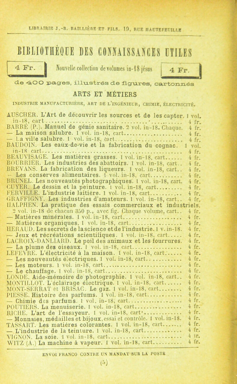 unnAinrn j.-n. nAit.MÈnF et pir.s, 1!), nr;p. iiACTp.FP.riu.E BBLIOTIIÈOOE DES C0>S'A1SSA>CES EIIIES Nouvelle colleclion (le volumes in-18jésD5 j 4 Fr. d.e -40 O r>a,g-es, illiistréa d.e figures, cartonnés ARTS ET MÉTIERS INDUSTRIE MANUFACTURIÈRE, ART DE l’i.VOÉNIEUR, CIII.MIE, ÉLECTRICITÉ. AUSCHER. L’Art de découvrir les sources et de les capter. I vol. in-l8, cart • 4 fr. BARRÉ (P.). Manuel de génie sanitaire. 2 vol. in-18. Chaque. 4 fr! — La maison salubre. 1 vol. in-18, cart 4 fr. — La ville salubre. 1 vol. in-18, tart 4 fr. BAUDOIN. Les eaùx-de-vie et la fabrication du cognac. 1 vol. in-LS cart 4 fr. BEAUVISAGE. Les matières grasses. 1 vol. in-18, cart 4 fr. BOL'RRIER. Les industries des abattoirs. 1 vol. in-18, cart.. 4 fr. BREV/LNS. La fabrication des liqueurs. 1 vol. in-18, cart.. 4 fr. ~ Les conserves alimentaires. 1 a'oI. in-18, cart 4 fr. BRU.NEL. Les nouveautés photographiques. 1 vol. in-18, cart. 4 fr. CUYER. Le dessin et la peinture. 1 vol. in-18, cart 4 fr. FERVILLE. L'industrie laitière. 1 vol. in-18, cart 4 fr. CR.AFFIGNY. Les industries d’amateurs. 1 vol. in-18, cart.. 4 fr. ILYLPHEN. La pratique des essais commerciaux et industriels. 2 vol. in-18 de chacun 350 p., avec fig. Chaque volume, cart.. 4 fr. — Matières minérales. 1 vol. in-18, cart 4 fr. — Matières organiques. 1 v^ol. in-18, cart.... 4 fr. HER.-VUD. Les secrets de lascience etde l’industrie. 1 v. in-18. 4 fr. — Jeux et récréations scientifiques. 1 a'oI. in-18, cart 4 fr. LACROIX-DANLIARD. Le poil des animaux et les fourrures. 4 fr. — La plume des oiseaux. 1 vol. in-18, cart 4 fr. LEFEVRE. L'électricité à la maison. 1 vol. in-18, cart; 4 fr. — Les nouveautés électriques. 1 vol. in-18, cart 4 fr. — Les moteurs. 1 vol. in-18, cart 4 fr. — Le chauffage. 1 vol. in-18, cart 4 fr. LONDE. Aide-mémoire de photographie. 1 vol. in-18, cart.. 4 fr. MONTILLOT. L'éclairage électrique. 1 vol. in-18, cart 4 fr. MONT-SERRAT et BRISAC. Le gaz. 1 vol. in-18, cart 4 fr. PIESSE. Histoire des parfums. 1 vol. in-18, cart 4 fr. — Chimie des parfums. 1 vol. in-18, cart 4 fr. POUTIERS. La menuiserie. 1 vol. in-18, cart 4 fr. RICHE. L’art de l’essayeur. 1 vol. in-18, cart- 4 fr. — Monnaies, médailles et bijoux, essai et contrôle. 1 vol. in-18. 4 fr. TASS.ART. Les matières colorantes. 1 vol. in-18, cart 4 fr. — L’industrie de la teinture. 1 vol. in-18, cart 4 fr. VIGNON. La soie. 1 vol. in-18, cart 4 ir. WITZ (A.) La machine à vapeur. 1 vol. in-18, cart 4 fr. 4 Fr. ENVOI FRANCO CONTRE UN MANDAT SUR LA POSTE