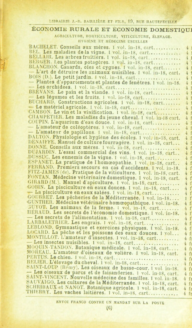 :.:nRAin!E j.-r. nAii.i.iÈtiF. et rii.s, 10, nuE iTAL'TEFEcir.t.E ÉCONOMIE RURALE ET ECONOMIE DOMESTIQUJ ACRICULTI RK, IlOlTriCLLTUIlE, VITICULTURE, ÉLEVAGE. lIVCilKNE ET MÉDECINE USUELLES B.VCIIELET. Conseils aux mères. 1 vol. in-18, cart 4 1 HKL. Les maladies delà vigne. 1 vol. in-18, cart 4 1 DELL.4IU. Les arbres fruitiers. 1 vol. in-18, cart 4 1 HEIUIER. Les plantes potagères. I vol. in-18, cart 4 1 LL.ANCIION. Canards, oies et cygnes.'] vol. in-18, cart 4 1 — L’art de détruire les animaux nuisibles. 1 vol. in-18, cart. 4 1 BOIS (D.). Le petit jardin. I vol. in-18, cart 4 1 — Plantes d’appartements et plantes de fenêtres. 1 vol. in-18. 4 1 — Les orchidées. 1 vol. in-18. cart 4 l BRÉV.VNS. Le pain et la viande. 1 vol. in-18, cart 4 1 — Les légumes et les fruits. I vol. in-18, cart 4 1 BUCHAIU). Constructions agricoles. 1 vol. in-18, cart 4 I — Le matériel agricole. 1 vol. in-18, cart 4 1 CA.MBON. Le vin et la vinification. 1 vol. in-18, cart 4 f CIIAMPETIER. Les maladies du jeune cheval. 1 vol. in-18 cart. 4 1 CUL’PIN. L’aquarium d’eau douce. 1 vol. in-18, cart 4 1 — L'amateur de coléoptères. 1 vol. in-18, cart 4 1 — L’amateur de papillons. 1 vol. in-18, cart 4 f DALTO.N. Physiologie et hygiène des écoles. 1 vol. in-18, cart. 4 f DENAIEEE. Manuel de culture fourragère. 1 vol. in-18, cart... 4 f DONNE. Conseils aux mères. 1 vol. in-18, cart 4 f DUJARDIN. L’essai commercial des vins. 1 vol. in-18. cart.. 4 f DUSSüC. Les ennemis de la vigne. 1 vol. in-18, cart. 4 f ESPA.NET. La pratique de 1 homoeopathie. 1 vol. in-18, cart.. 4 f FERRAND. Premiers secours en cas d'accidents. 1 vol. in-18. 4 f FITZ-JAMES (de). Pratique de la viticulture. 1 vol. in-18, cart. 4 f FONTAN. Médecine vétérinaire domestique. 1 vol. in-18, cart. 4 f GIRARD (M.). Manuel d apiculture. 1 vol. in-18, cart 4 f GOBIN. La pisciculture en eaux douces. 1 vol. in-18, cart.... 4 f — La pisciculture en eaux salées. I vol. in-18, cart 4 f GOIjl’iRET. Les pêcheries de la Méditerranée. 1 vol. in-18 1 f; ■GU.NTHER. Médecine vétérinaire homœopathique. 1 vol. in-18. 4 fi jUYOT. Les animaux de la ferme, l vol. in-l8, cart 4 f IIERAUD. Les secrets de l’économie domestique. 1 vol. in-18. 4 fi — Les secrets de l’alimentation. 1 vol. in-18, cart 4 fi L.VRBALETRIER. Les engrais. I vol. in-18, cart 4 f: LEBLO.ND. Gymnastique et exercices physiques. I vol. in-18. 4 fi LOCARD. La pèche et les poissons des eaux douces. 1 vol... 4 fi MONTILLOT. L’amateur d’insectes. 1 vol. in-18, cart 4 fi — Les insectes nuisibles, l vol. in-18, cart 4 fi MOQUIN TANDON. Botanique médicale. 1 vol. in-18, cart 4 fi •MOREAU. L’amateur d’oiseaux de volière. 1 vol. in-18, cart. 4 fi PERTüS. Le chien. I vol. in-18, cart 4 f, RELIER. L’élevage du cheval, 1 vol. in-18, cart 4 R SAINT-LOUP (Rriny). Les oiseaux de basse-cour. 1 vol in-18. 4 R — Les oiseaux de parcs et de faisanderies. I vol. iu-l8, cart. 4 R SAINT-VINCENT. Nouvelle médecine des familles. 1 vol. in-18. 4 R SAUVAIGO. Les cultures de la Méditerranée. I vol. in-18, cart. 4 R SCIIRIBAUX et NANOT. Botanique agricole. 1 vol. in-18, cart. 4 R TMIERIIY. Les vaches laitières. I vol. in-i8, cart 4 R K.'IVOI FRANCO CONTRE UN .MANDAT SUR LA l’OSTE (CJ