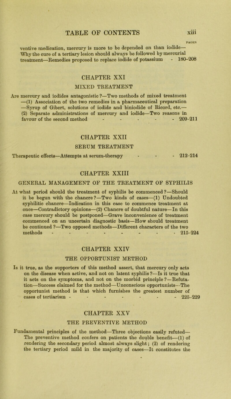 • • • PAGES ventive médication, mercury is more to be depended on than iodide— Why the cure of a tertiary lésion should always be followed by mercurial treatment—Remedies proposed to replace iodide of potassium - 180-208 CHAPTER XXI MIXED TREATMENT Are mercury and iodides antagonistic ?—Two methods of mixed treatment —(1) Association of the two remedies in a pharmaceutical préparation —Syrup of Gibert, solutions of iodide and biniodide of Ricord, etc.— (2) Separate administrations of mercury and iodide—Two reasons in favour of the second method . . . . . 209-211 CHAPTER XXII SERUM TREATMENT Therapeutic efifects—Attempts at serum-therapy - - - 212-214 CHAPTER XXIII GENERAL MANAGEMENT OF THE TREATMENT OF SYPHILIS At what period should the treatment of syphilis be commenced ?—Should it be begun with the chancre ?—Two kinds of cases—(1) Undoubted syphilitic chancre—Indication in this case to commence treatment at once—Contradictory opinions—(2) Chancre of doubtful nature—In this case mercury should be postponed—Grave inconvenience of treatment commenced on an uncertain diagnostic basis—How should treatment be continued ?—Two opposed methods—Different characters of the two methods 215-224 CHAPTER XXIV THE OPPORTUNIST METHOD Is it true, as the supporters of this method assert, that mercury only acts on the disease when active, and not on latent syphilis ?—Is it true that it acts on the symptoms, and not on the morbid principle ?—Réfuta- tion—Success claimed for the method—Unconscious opportuniste—The opportunist method is that which furnishes the greatest number of cases of tertiarism ------- 225-229 CHAPTER XXV THE PREVENTIVE METHOD Fundamental principles of the method—Three objections easily refuted— The préventive method confers on patients the double benefit—(1) of rendering the secondary period almost always slight ; (2) of rendering the tertiary period mild in the majority of cases—It constitutes the