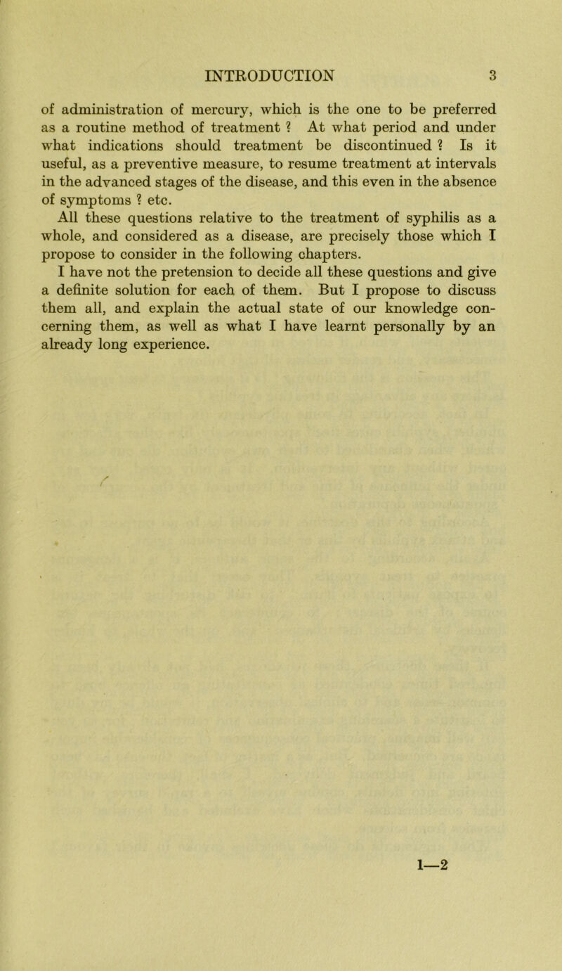 of administration of mercury, which is the one to be preferred as a routine method of treatment ? At what period and under what indications should treatment be discontinued ? Is it useful, as a préventive measure, to résumé treatment at inter vais in the advanced stages of the disease, and this even in the absence of symptoms ? etc. Ail these questions relative to the treatment of syphilis as a whole, and considered as a disease, are precisely those which I propose to consider in the foliowing chapters. I hâve not the pretension to décidé ail these questions and give a definite solution for each of them. But I propose to discuss them ail, and explain the actual state of our knowledge con- cerning them, as well as what I hâve learnt personally by an already long expérience. 1 2