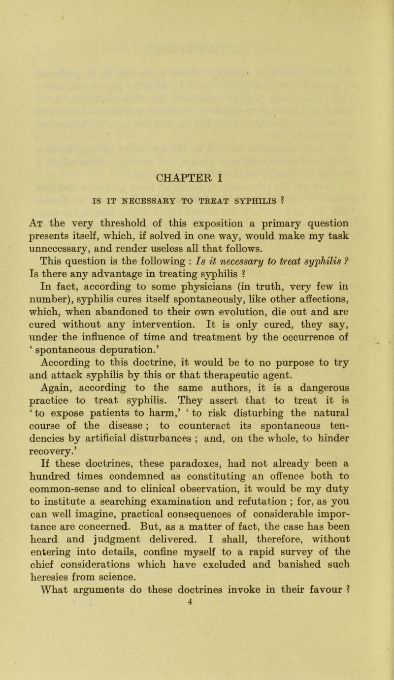 CHAPTER I IS IT NECESSARY TO TREAT SYPHILIS ? At the very threshold of this exposition a primary question présents itself, which, if solved in one way, would make my task unnecessary, and render useless ail that follows. This question is the foliowing : Is it necessary to treat syphilis ? Is there any advantage in treating syphilis ? In fact, according to some physicians (in truth, very few in number), syphilis cures itself spontaneously, like other affections, which, when abandoned to their own évolution, die out and are cured without any intervention. It is only cured, they say, under the influence of time and treatment by the occurrence of ‘ spontaneous dépuration.’ According to this doctrine, it would be to no purpose to try and attack syphilis by this or that therapeutic agent. Again, according to the same authors, it is a dangerous practice to treat syphilis. They assert that to treat it is ‘ to expose patients to harm,’ ‘ to risk disturbing the natural course of the disease ; to counteract its spontaneous ten- dencies by artiflcial disturbances ; and, on the whole, to hinder recovery.’ If these doctrines, these paradoxes, had not already been a hundred times condemned as constituting an offence both to common-sense and to clinical observation, it would be my duty to institute a searching examination and réfutation ; for, as you can well imagine, practical conséquences of considérable impor- tance are concerned. But, as a matter of fact, the case has been heard and judgment delivered. I shall, therefore, without entering into details, conflue myself to a rapid survey of the chief considérations which hâve excluded and banished such heresies from science. What arguments do these doctrines invoke in their favour ?