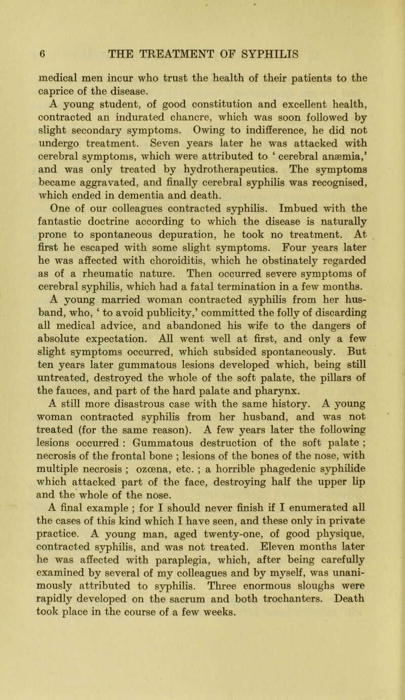 medical men incur who trust the health of their patients to the caprice of the disease. A young student, of good constitution and excellent health, contracted an indurated chancre, which was soon followed by slight secondary symptoms. Owing to indifférence, he did not undergo treatment. Seven years later he was attacked with cérébral symptoms, which were attributed to ‘ cérébral anæmia,’ and was only treated by hydrotherapeutics. The symptoms became aggravated, and finally cérébral syphilis was recognised, which ended in dementia and death. One of our colleagues contracted syphilis. Imbued with the fantastic doctrine according to which the disease is naturally prone to spontaneous dépuration, he took no treatment. At first he escaped with some slight symptoms. Four years later he was affected with choroiditis, which he obstinately regarded as of a rheumatic nature. Then occurred severe symptoms of cérébral S5rphilis, which had a fatal termination in a few months. A young married woman contracted syphilis from her hus- band, who, ‘ to avoid publicity,’ committed the folly of discarding ail medical advice, and abandoned his wife to the dangers of absolute expectation. AU went well at first, and only a few slight symptoms occurred, which subsided spontaneously. But ten years later gummatous lésions developed which, being still untreated, destroyed the whole of the soft palate, the pillars of the fauces, and part of the hard palate and pharynx. A still more disastrous case with the same history. A young woman contracted syphilis from her husband, and was not treated (for the same reason). A few years later the following lésions occurred : Gummatous destruction of the soft palate ; necrosis of the frontal bone ; lésions of the bones of the nose, with multiple necrosis ; ozœna, etc. ; a horrible phagedenic syphilide which attacked part of the face, destroying half the upper lip and the whole of the nose. A final example ; for I should never finish if I enumerated ail the cases of this kind which I hâve seen, and these only in private practice. A young man, aged twenty-one, of good physique, contracted S3q)hilis, and was not treated. Eleven months later he was affected with paraplegia, which, after being carefully examined by several of my colleagues and by myself, was unani- mously attributed to S5q)hilis. Three enormous sloughs were rapidly developed on the sacrum and both trochanters. Death took place in the course of a few weeks.