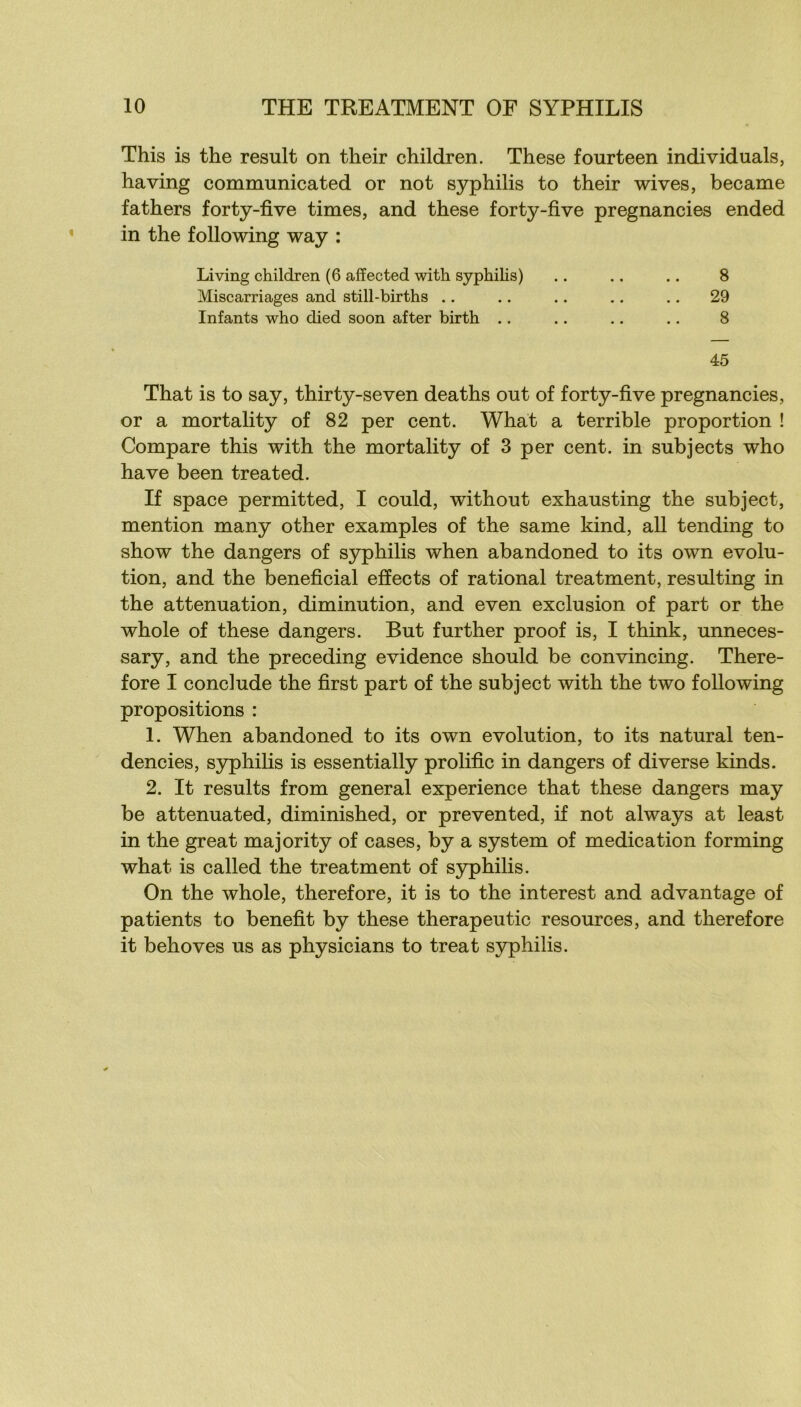 This is the resuit on their children. These fourteen individuals, having communicated or not syphilis to their wives, became fathers forty-five times, and these forty-five pregnancies ended in the following way : Living children (6 affected with syphilis) .. .. .. 8 Miscarriages and still-births .. .. .. .. .. 29 Infants who died soon after birth .. .. .. .. 8 45 That is to say, thirty-seven deaths out of forty-five pregnancies, or a mortality of 82 per cent. What a terrible proportion ! Compare this with the mortality of 3 per cent, in subjects who hâve been treated. If space permitted, I could, without exhausting the subject, mention many other examples of the same kind, ail tending to show the dangers of syphilis when abandoned to its own évolu- tion, and the bénéficiai efiects of rational treatment, resulting in the atténuation, diminution, and even exclusion of part or the whole of these dangers. But further proof is, I think, unneces- sary, and the preceding evidence should be convincing. There- fore I conclude the first part of the subject with the two following propositions : 1. When abandoned to its own évolution, to its natural ten- dencies, S3rphilis is essentially prolific in dangers of diverse kinds. 2. It results from general expérience that these dangers may be attenuated, diminished, or prevented, if not always at least in the great majority of cases, by a System of médication forming what is called the treatment of syphilis. On the whole, therefore, it is to the interest and advantage of patients to benefit by these therapeutic resources, and therefore it behoves us as physicians to treat syphilis.