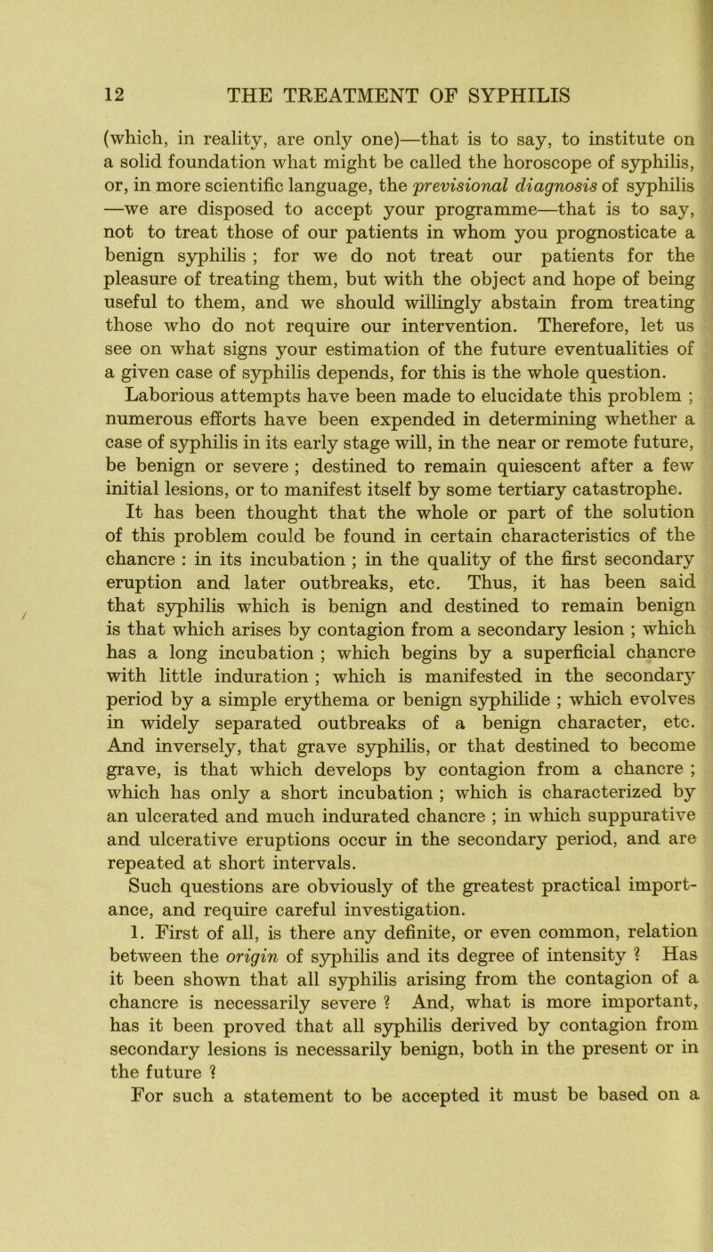 (which, in reality, are only one)—that is to say, to institute on a solid foundation what might be called the horoscope of syphilis, or, in more scientific language, the previsional diagnosis of syphilis —we are disposed to accept your programme—that is to say, not to treat those of our patients in whom you prognosticate a benign syphilis ; for we do not treat our patients for the pleasure of treating them, but with the object and hope of being useful to them, and we should willingly abstain from treating those who do not require our intervention. Therefore, let us see on what signs your estimation of the future eventualities of a given case of S3q)hilis dépends, for this is the whole question. Laborious attempts bave been made to elucidate this problem ; numerous efforts hâve been expended in determining whether a case of syphilis in its early stage wiU, in the near or remote future, be benign or severe ; destined to remain quiescent after a few initial lésions, or to manifest itself by some tertiary catastrophe. It has been thought that the whole or part of the solution of this problem could be found in certain characteristics of the chancre : in its incubation ; in the quality of the first secondary éruption and later outbreaks, etc. Thus, it has been said that S5rphilis which is benign and destined to remain benign is that which arises by contagion from a secondary lésion ; which has a long incubation ; which begins by a superficial chancre with little induration ; which is manifested in the secondary period by a simple erythema or benign syphilide ; which evolves in widely separated outbreaks of a benign character, etc. And inversely, that grave syphilis, or that destined to become grave, is that which develops by contagion from a chancre ; which has only a short incubation ; which is characterized by an ulcerated and much indurated chancre ; in which suppurative and ulcerative éruptions occur in the secondary period, and are repeated at short inter vais. Such questions are obviously of the greatest practical import- ance, and require careful investigation. 1. First of ail, is there any definite, or even common, relation between the origin of syphilis and its degree of intensity 1 Has it been shown that ail syphilis arising from the contagion of a chancre is necessarily severe ? And, what is more important, has it been proved that ail syphilis derived by contagion from secondary lésions is necessarily benign, both in the présent or in the future ? For such a statement to be accepted it must be based on a