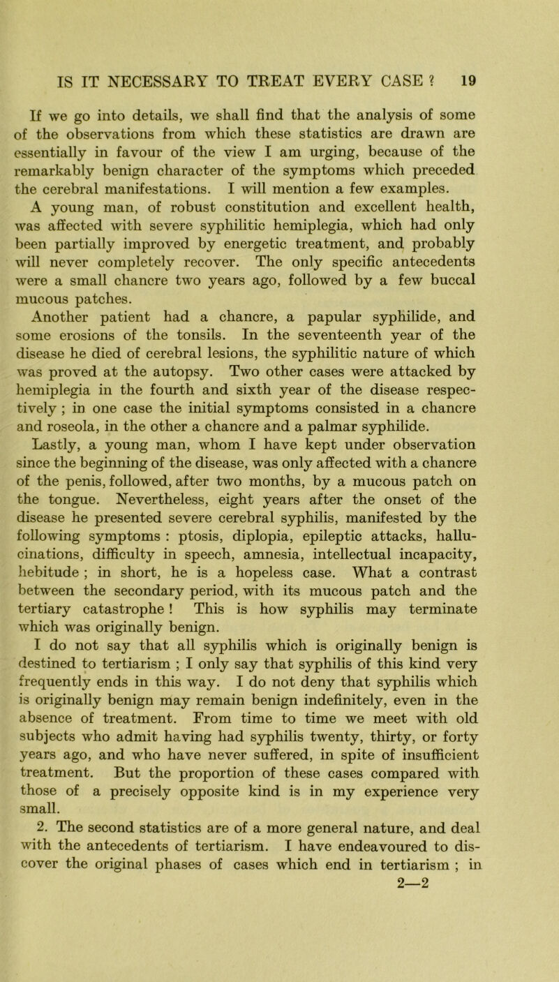 If we go into details, we shall find that the analysis of some of the observations from which these statistics are drawn are essentially in favour of the view I am urging, because of the remarkably benign character of the symptoms which preceded the cérébral manifestations. I will mention a few examples. A young man, of robust constitution and excellent health, was affected with severe syphilitic hemiplegia, which had only been partially improved by energetic treatment, and probably will never completely recover. The only spécifie antécédents were a small chancre two years ago, foliowed by a few buccal mucous patches. Another patient had a chancre, a papular syphilide, and some érosions of the tonsils. In the seventeenth year of the disease he died of cérébral lésions, the syphilitic nature of which was proved at the autopsy. Two other cases were attacked by hemiplegia in the fourth and sixth year of the disease respec- tively ; in one case the initial symptoms consisted in a chancre and roseola, in the other a chancre and a palmar syphilide. Lastly, a young man, whom I hâve kept under observation since the beginning of the disease, was only afïected with a chancre of the pénis, followed, after two months, by a mucous patch on the tongue. Nevertheless, eight years after the onset of the disease he presented severe cérébral syphilis, manifested by the foUowing symptoms : ptosis, diplopia, epileptic attacks, hallu- cinations, difficulty in speech, amnesia, intellectual incapacity, hebitude ; in short, he is a hopeless case. What a contrast between the secondary period, with its mucous patch and the tertiary catastrophe ! This is how syphilis may terminate which was originally benign. I do not say that ail syphilis which is originally benign is destined to tertiarism ; I only say that S3rphilis of this kind very frequently ends in this way. I do not deny that syphilis which is originally benign may remain benign indefinitely, even in the absence of treatment. From time to time we meet with old subjects who admit having had S3rphilis twenty, thirty, or forty years ago, and who hâve never sufïered, in spite of insufficient treatment. But the proportion of these cases compared with those of a precisely opposite kind is in my expérience very small. 2. The second statistics are of a more general nature, and deal with the antécédents of tertiarism. I hâve endeavoured to dis- cover the original phases of cases which end in tertiarism ; in 2—2