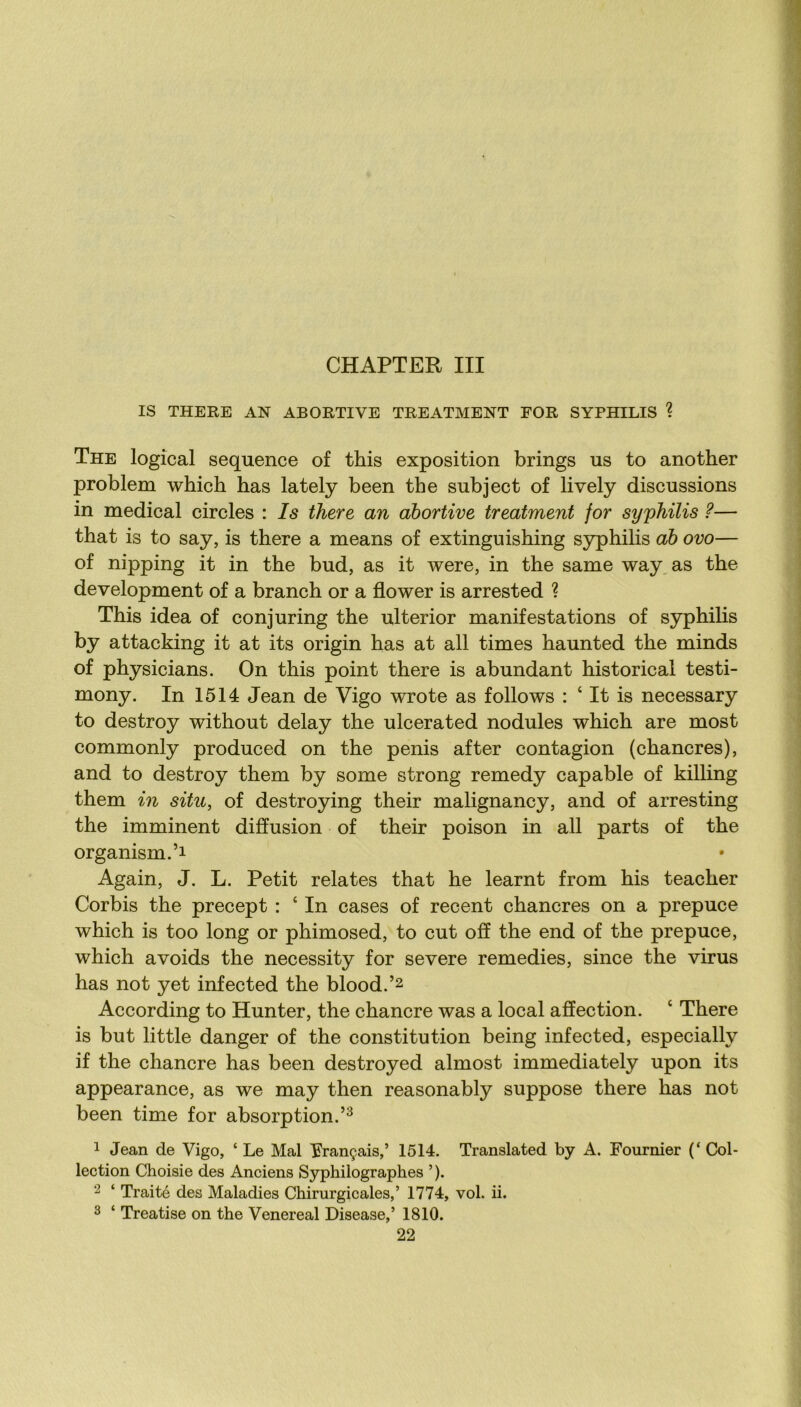 IS THERE AN ABORTIVE TREATMENT FOR SYPHILIS ? The logical sequence of this exposition brings us to another problem which bas lately been the subject of lively discussions in medical circles : Is there an abortive treatment for syphilis ?— that is to say, is there a means of extinguishing syphilis ah ovo— of nipping it in the bud, as it were, in the same way,as the development of a branch or a flower is arrested ? This idea of conjuring the ulterior manifestations of syphilis by attacking it at its origin has at ail times haunted the minds of physicians. On this point there is abundant historical testi- mony. In 1514 Jean de Vigo wrote as foliows : ‘ It is necessary to destroy without delay the ulcerated nodules which are most commonly produced on the pénis after contagion (chancres), and to destroy them by some strong remedy capable of killing them in situ, of destroying their malignancy, and of arresting the imminent diffusion of their poison in ail parts of the organism.’i Again, J. L. Petit relates that he learnt from his teacher Corbis the precept : ‘ In cases of recent chancres on a prepuce which is too long or phimosed, to eut off the end of the prepuce, which avoids the necessity for severe remedies, since the virus has not yet infected the blood.’2 According to Hunter, the chancre was a local affection. ‘ There is but little danger of the constitution being infected, especially if the chancre has been destroyed almost immediately upon its appearance, as we may then reasonably suppose there has not been time for absorption.’^ 1 Jean de Vigo, ‘ Le Mal français,’ 1514. Translated by A. Fournier (‘ Col- lection Choisie des Anciens Syphilographes ’ ). 2 ‘ Traité des Maladies Chirurgicales,’ 1774, vol. ii. 3 ‘ Treatise on the Venereal Disease,’ 1810.