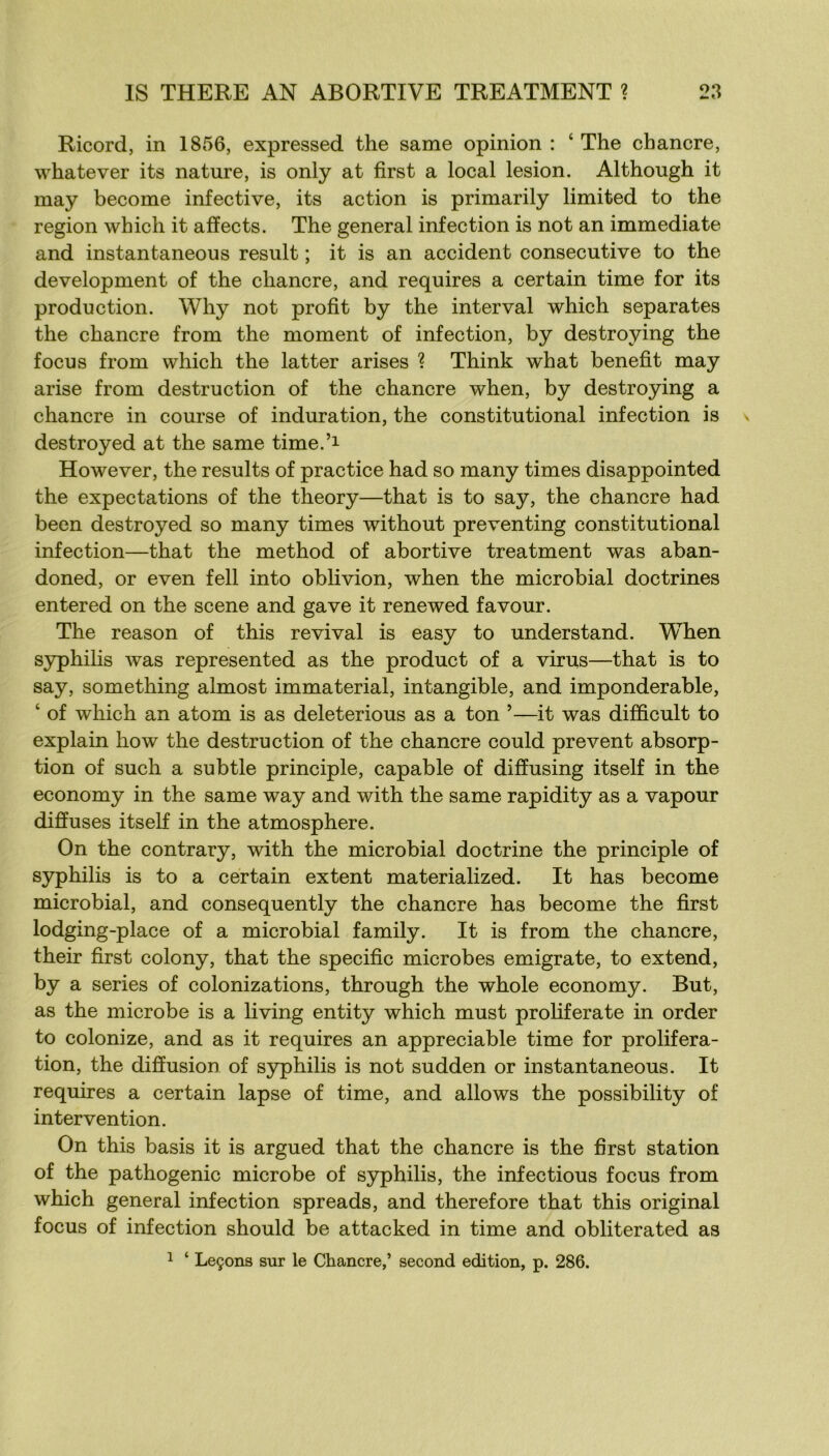 Ricord, in 1856, expressed the same opinion : ‘ The chancre, whatever its nature, is only at first a local lésion. Although it may become infective, its action is primarily limited to the région which it affects. The general infection is not an immédiate and instantaneous resuit ; it is an accident consecutive to the development of the chancre, and requires a certain time for its production. Why not profit by the inter val which séparâtes the chancre from the moment of infection, by destroying the focus from which the latter arises ? Think what benefit may arise from destruction of the chancre when, by destroying a chancre in course of induration, the constitutional infection is destroyed at the same time.’i However, the results of practice had so many times disappointed the expectations of the theory—that is to say, the chancre had been destroyed so many times without preventing constitutional infection—that the method of abortive treatment was aban- doned, or even fell into oblivion, when the microbial doctrines entered on the scene and gave it renewed favour. The reason of this revival is easy to understand. When syphilis was represented as the product of a virus—that is to say, something almost immaterial, intangible, and impondérable, ‘ of which an atom is as deleterious as a ton ’—it was difficult to explain how the destruction of the chancre could prevent absorp- tion of such a subtle principle, capable of diffusing itself in the economy in the same way and with the same rapidity as a vapour diffuses itself in the atmosphère. On the contrary, with the microbial doctrine the principle of syphilis is to a certain extent materialized. It has become microbial, and consequently the chancre has become the first lodging-place of a microbial family. It is from the chancre, their first colony, that the spécifie microbes emigrate, to extend, by a sériés of colonizations, through the whole economy. But, as the microbe is a living entity which must prohferate in order to colonize, and as it requires an appréciable time for proliféra- tion, the diffusion of syphilis is not sudden or instantaneous. It requires a certain lapse of time, and allows the possibility of intervention. On this basis it is argued that the chancre is the first station of the pathogenic microbe of syphilis, the infections focus from which general infection spreads, and therefore that this original focus of infection should be attacked in time and obliterated as 1 ‘ Leçons sur le Chancre,’ second édition, p. 286.