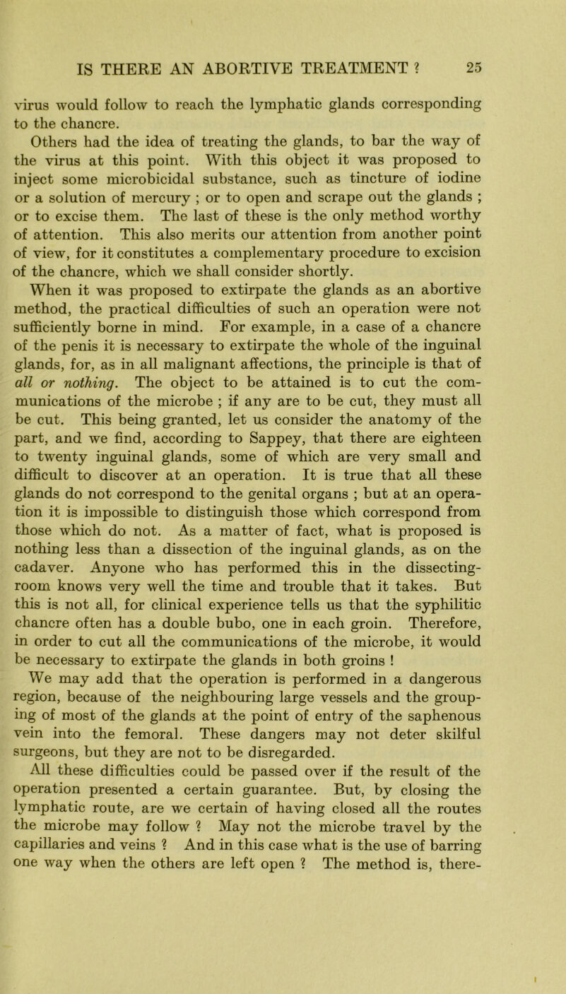 virus would follow to reach the lymphatic glands corresponding to the chancre. Others had the idea of treating the glands, to bar the way of the virus at tins point. With this object it was proposed to inject some microbicidal substance, such as tincture of iodine or a solution of mercury ; or to open and scrape out the glands ; or to excise them. The last of these is the only method worthy of attention. This also merits our attention from another point of view, for it constitutes a complementary procedure to excision of the chancre, which we shall consider shortly. When it was proposed to extirpate the glands as an abortive method, the practical difficulties of such an operation were not sufficiently borne in mind. For example, in a case of a chancre of the pénis it is necessary to extirpate the whole of the inguinal glands, for, as in ail malignant affections, the principle is that of ail or nothing. The object to be attained is to eut the com- munications of the microbe ; if any are to be eut, they must ail be eut. This being granted, let us consider the anatomy of the part, and we find, according to Sappey, that there are eighteen to twenty inguinal glands, some of which are very small and difficult to discover at an operation. It is true that ail these glands do not correspond to the génital organs ; but at an opera- tion it is impossible to distinguish those which correspond from those which do not. As a matter of fact, what is proposed is nothing less than a dissection of the inguinal glands, as on the cadaver. Anyone who has performed this in the dissecting- room knows very well the time and trouble that it takes. But this is not ail, for chnical expérience tells us that the syphilitic chancre often has a double bubo, one in each groin. Therefore, in order to eut ail the communications of the microbe, it would be necessary to extirpate the glands in both groins ! We may add that the operation is performed in a dangerous région, because of the neighbouring large vessels and the group- ing of most of the glands at the point of entry of the saphenous vein into the fémoral. These dangers may not deter skilful surgeons, but they are not to be disregarded. Ail these difficulties could be passed over if the resuit of the operation presented a certain guarantee. But, by closing the lymphatic route, are we certain of having closed ail the routes the microbe may follow ? May not the microbe travel by the capillaries and veins ? And in this case what is the use of barring one way when the others are left open ? The method is, there-