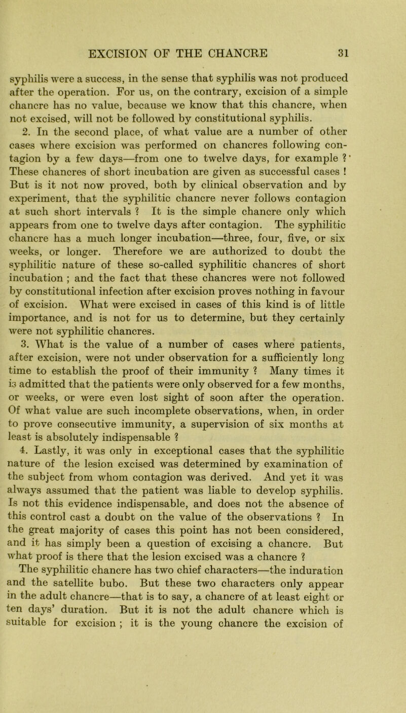 syphilis were a success, in the sense that syphilis was not produced after the operation. For us, on the contrary, excision of a simple chancre lias no value, because we know that this chancre, when not excised, will not be foliowed by constitutional syphilis. 2. In the second place, of what value are a number of other cases where excision was performed on chancres following con- tagion by a few days—from one to twelve days, for example ? * These chancres of short incubation are given as successful cases ! But is it not now proved, both by clinical observation and by experiment, that the syphilitic chancre never follows contagion at such short intervals ? It is the simple chancre only which appears from one to twelve days after contagion. The syphilitic chancre lias a much longer incubation—three, four, five, or six weeks, or longer. Therefore we are authorized to doubt the syphilitic nature of these so-called syphilitic chancres of short incubation ; and the fact that these chancres were not followed by constitutional infection after excision proves nothing in favour of excision. What were excised in cases of this kind is of little importance, and is not for us to détermine, but they certainly were not S3^hilitic chancres. 3. What is the value of a number of cases where patients, after excision, were not under observation for a sufficiently long time to establish the proof of their immunity ? Many times it is admitted that the patients were only observed for a few months, or weeks, or were even lost sight of soon after the operation. Of what value are such incomplète observations, when, in order to prove consecutive immunity, a supervision of six months at least is absolutely indispensable ? 4. Lastly, it was only in exceptional cases that the syphilitic nature of the lésion excised was determined by examination of the subject from whom contagion was derived. And yet it was always assumed that the patient was liable to develop syphilis. Is not this evidence indispensable, and does not the absence of this control cast a doubt on the value of the observations ? In the great majority of cases this point has not been considered, and it has simply been a question of excising a chancre. But what proof is there that the lésion excised was a chancre ? The syphilitic chancre has two chief characters—the induration and the satellite bubo. But these two characters only appear in the adult chancre—that is to say, a chancre of at least eight or ten days’ duration. But it is not the adult chancre which is suitable for excision ; it is the young chancre the excision of