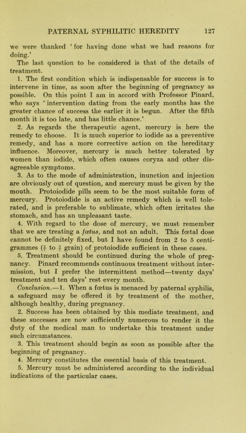 we were thanked ‘ for having done what we had reasons for doing.’ The last question to be considered is that of the details of treatment. 1. The first condition which is indispensable for success is to intervene in time, as soon after the beginning of pregnancy as possible. On this point I am in accord with Professor Pinard, who says ‘ intervention dating from the early months has the greater chance of success the earlier it is begun. After the fîfth month it is too late, and has little chance.’ 2. As regards the therapeutic agent, mercury is here the remedy to choose. It is much superior to iodide as a préventive remedy, and has a more corrective action on the hereditary influence. Moreover, mercury is much better tolerated by women than iodide, which often causes coryza and other dis- agreeable symptoms. 3. As to the mode of administration, inunction and injection are obviously out of question, and mercury must be given by the mouth. Protoiodide pills seem to be the most suitable form of mercury. Protoiodide is an active remedy which is well tole- rated, and is préférable to sublimate, which often irritâtes the stomach, and has an unpleasant taste. 4. With regard to the dose of mercury, we must remember that we are treating a fœtus, and not an adult. This fœtal dose cannot be definitely fixed, but I hâve found from 2 to 5 centi- grammes (f to -f- grain) of protoiodide suflicient in these cases. 5. Treatment should be continued during the whole of preg- nancy. Pinard recommends continuons treatment without inter- mission, but I prefer the intermittent method—twenty days’ treatment and ten days’ rest every month. Conclusion.—1. When a fœtus is menaced by paternal syphilis, a safeguard may be offered it by treatment of the mother, although healthy, during pregnancy. 2. Success has been obtained by this médiate treatment, and these successes are now sufficiently numerous to render it the duty of the medical man to undertake this treatment under such circumstances. 3. This treatment should begin as soon as possible after the beginning of pregnancy. 4. Mercury constitutes the essential basis of this treatment. 5. Mercury must be administered according to the individual indications of the particular cases.