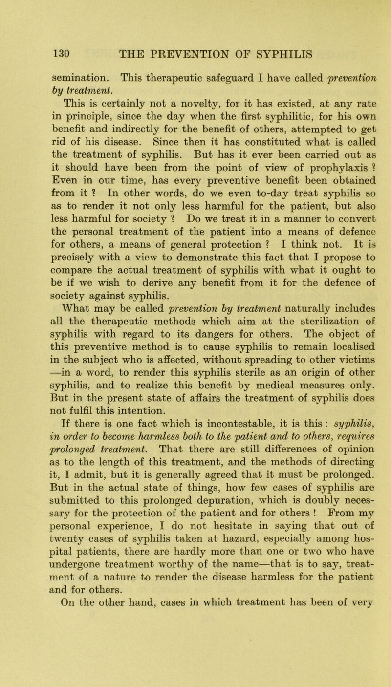 semination. This therapeutic safeguard I hâve called prévention hy treatment. This is certainly not a novelty, for it has existed, at any rate in principle, since the day when the first syphilitic, for his own benefît and indirectly for the benefit of others, attempted to get rid of his disease. Since then it has constituted what is called the treatment of syphilis. But has it ever been carried out as it should hâve been from the point of view of prophylaxis ? Even in our time, has every préventive benefit been obtained from it ? In other words, do we even to-day treat syphilis so as to render it not only less harmful for the patient, but also less harmful for society ? Do we treat it in a manner to convert the Personal treatment of the patient into a means of defence for others, a means of general protection ? I think not. It is precisely with a view to demonstrate this fact that I propose to compare the actual treatment of syphilis with what it ought to be if we wish to dérivé any benefit from it for the defence of society against syphilis. What may be called prévention hy treatment naturally includes ail the therapeutic methods which aim at the sterilization of S3philis with regard to its dangers for others. The object of this préventive method is to cause syphilis to remain localised in the subject who is affected, without spreading to other victims —in a Word, to render this syphilis stérile as an origin of other syphilis, and to realize this benefit by medical measures only. But in the présent state of affairs the treatment of syphilis does not fulfil this intention. If there is one fact which is incontestable, it is this : syphilis, in order to become harmless hoih to the patient and to others, requires prolonged treatment. That there are still différences of opinion as to the length of this treatment, and the methods of directing it, I admit, but it is generally agreed that it must be prolonged. But in the actual state of things, how few cases of syphilis are submitted to this prolonged dépuration, which is doubly neces- sary for the protection of the patient and for others ! From my Personal expérience, I do not hesitate in saying that out of twenty cases of syphilis taken at hazard, especially among hos- pital patients, there are hardly more than one or two who hâve undergone treatment worthy of the name—that is to say, treat- ment of a nature to render the disease harmless for the patient and for others. On the other hand, cases in which treatment has been of very