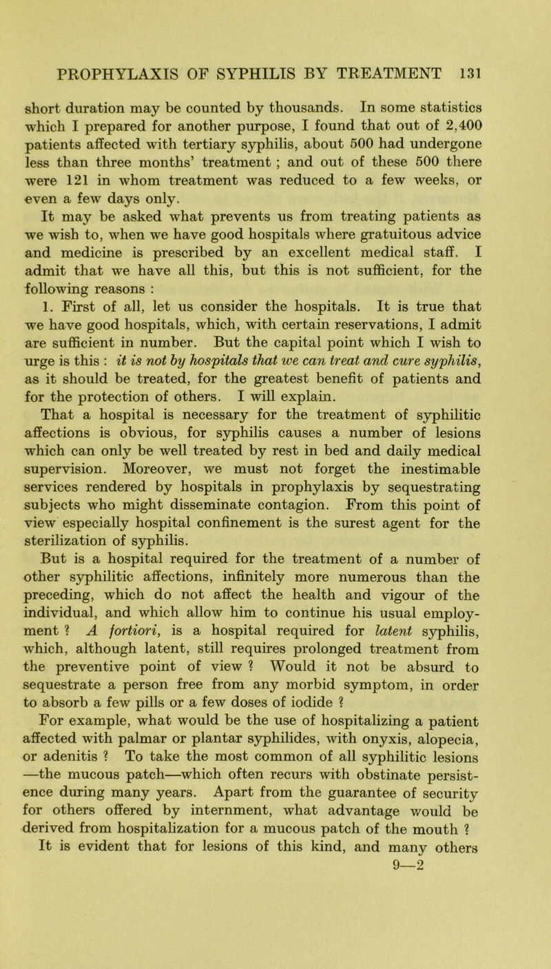 short duration may be counted by thousands. In some statistics which I prepared for another purpose, I found that out of 2,400 patients afïected with tertiary syphilis, about 500 had undergone less than three months’ treatment ; and out of these 500 there were 121 in whom treatment was reduced to a few weeks, or ■even a few days only. It may be asked what prevents us from treating patients as we wish to, when we hâve good hospitals where gratuitous ad vice and medicine is prescribed by an excellent medical staff. I admit that we hâve ail this, but this is not sufficient, for the following reasons : 1. First of ail, let us consider the hospitals. It is true that we hâve good hospitals, which, with certain réservations, I admit are sufficient in number. But the capital point which I wish to urge is this : it is not hy hospitals that we can treat and cure syphilis, as it should be treated, for the greatest benefît of patients and for the protection of others. I will explain. That a hospital is necessary for the treatment of syphilitic affections is obvions, for syphilis causes a number of lésions which can only be well treated by rest in bed and daily medical supervision. Moreover, we must not forget the inestimable services rendered by hospitals in prophylaxis by sequestrating subjects who might disseminate contagion. From this point of view especially hospital confinement is the surest agent for the sterilization of syphilis. But is a hospital required for the treatment of a number of other S5rphilitic affections, infinitely more numerous than the preceding, which do not affect the health and vigour of the individual, and which allow him to continue his usual employ- ment ? A fortiori, is a hospital required for latent syphilis, which, although latent, still requires prolonged treatment from the préventive point of view ? Would it not be absurd to sequestrate a person free from any morbid symptom, in order to absorb a few pills or a few doses of iodide ? For example, what would be the use of hospitalizing a patient affected with palmar or plantar syphilides, with onyxis, alopecia, or adenitis ? To take the most common of ail S3q)hilitic lésions —the mucous patch—which often recurs with obstinate persist- ence during many years. Apart from the guarantee of security for others offered by internment, what advantage would be derived from hospitalization for a mucous patch of the mouth ? It is évident that for lésions of this kind, and many others 9—2