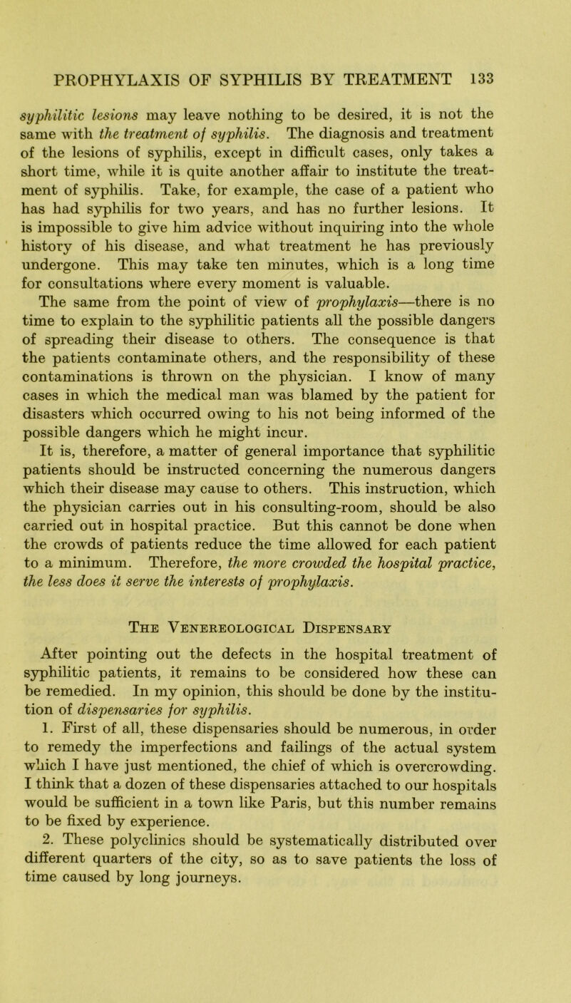 syphilitic lésions may leave nothing to be desired, it is not the sanie with tlie treatînent of syphilis. The diagnosis and treatment of the lésions of syphilis, except in difficult cases, only takes a short time, while it is quite another afïair to institute the treat- ment of syphilis. Take, for example, the case of a patient who has had syphilis for two years, and has no further lésions. It is impossible to give him advice without inquiring into the whole ’ history of his disease, and what treatment he has previously undergone. This may take ten minutes, which is a long time for consultations where every moment is valuable. The same from the point of view of prophylaxis—there is no time to explain to the S5q)hilitic patients ail the possible dangers of spreading their disease to others. The conséquence is that the patients contaminate others, and the responsibility of these contaminations is thrown on the physician. I know of many cases in which the medical man was blamed by the patient for disasters which occurred owing to his not being informed of the possible dangers which he might incur. It is, therefore, a matter of general importance that syphilitic patients should be instructed concerning the numerous dangers which their disease may cause to others. This instruction, which the physician carries out in his consulting-room, should be also carried out in hospital practice. But this cannot be done when the crowds of patients reduce the time allowed for each patient to a minimum. Therefore, the more crowded the hospital practice, the less does it serve the inter ests of prophylaxis. The Venereological Dispensary After pointing out the defects in the hospital treatment of syphilitic patients, it remains to be considered how these can be remedied. In my opinion, this should be done by the institu- tion of dispensaries for syphilis. 1. First of ail, these dispensaries should be numerous, in order to remedy the imperfections and failings of the actual System which I hâve just mentioned, the chief of which is overcrowding. I think that a dozen of these dispensaries attached to our hospitals would be sufficient in a town like Paris, but this number remains to be fixed by expérience. 2. These polyclinics should be systematically distributed over different quarters of the city, so as to save patients the loss of time caused by long journeys.