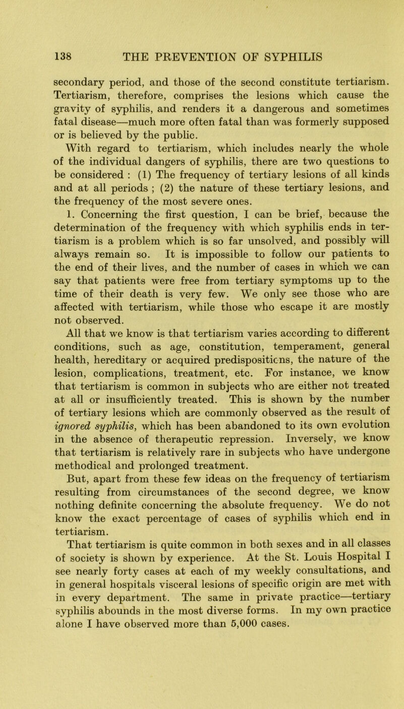 secondary period, and those of the second constitute tertiarism. Tertiarism, therefore, comprises the lésions which cause the gravity of syphilis, and renders it a dangerous and sometimes fatal disease—much more often fatal than was formerly supposed or is belleved by the public. With regard to tertiarism, which includes nearly the whole of the individual dangers of syphilis, there are two questions to be considered : (1) The frequency of tertiary lésions of ail kinds and at ail periods ; (2) the nature of these tertiary lésions, and the frequency of the most severe ones. 1. Concerning the first question, I can be brief, because the détermination of the frequency with which syphihs ends in ter- tiarism is a problem which is so far unsolved, and possibly will always remain so. It is impossible to follow our patients to the end of their lives, and the number of cases in which we can say that patients were free from tertiary symptoms up to the time of their death is very few. We only see those who are affected with tertiarism, while those who escape it are mostly not observed. Ail that we know is that tertiarism varies according to different conditions, such as âge, constitution, tempérament, general health, hereditary or acquired prédispositions, the nature of the lésion, complications, treatment, etc. For instance, we know that tertiarism is common in subjects who are either not treated at ail or insufficiently treated. This is shown by the number of tertiary lésions which are commonly observed as the resuit of ignored syphilis, which has been abandoned to its own évolution in the absence of therapeutic repression. Inversely, we know that tertiarism is relatively rare in subjects who hâve undergone methodical and prolonged treatment. But, apart from these few ideas on the frequency of tertiarism resulting from circumstances of the second degree, we know nothing definite concerning the absolu te frequency. We do not know the exact percentage of cases of syphilis which end in tertiarism. That tertiarism is quite common in both sexes and in ail classes of society is shown by expérience. At the St. Louis Hospital I see nearly forty cases at each of my weekly consultations, and in general hospitals viscéral lésions of spécifie origin are met with in every department. The same in private practice—tertiary syphilis abounds in the most diverse forms. In my own practice alone I hâve observed more than 5,000 cases.