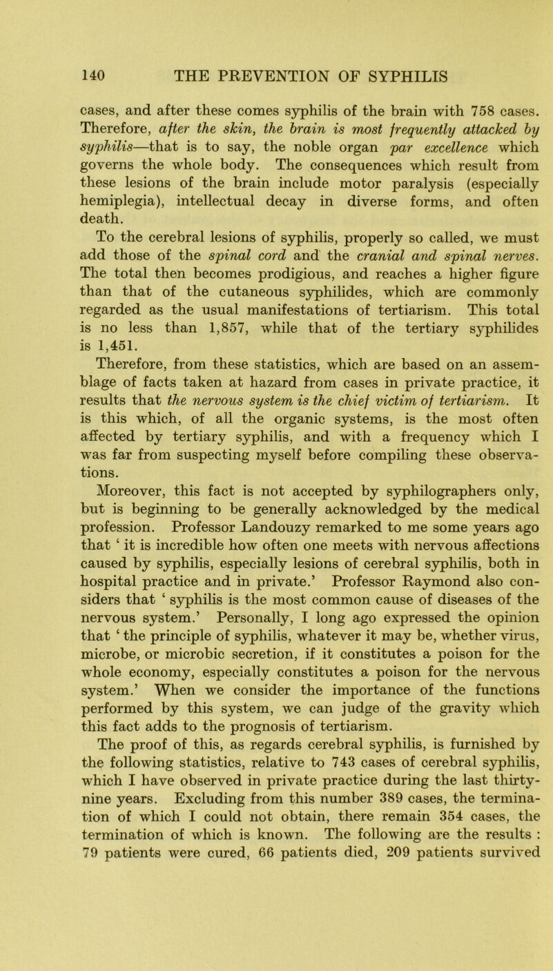 cases, and after these cornes syphilis of the brain with 758 cases. Therefore, after the skin, the hrain is most frequently attacked hy syphilis—that is to say, the noble organ par excellence which governs the whole body. The conséquences which resuit from these lésions of the brain include motor paralysis (especially hemiplegia), intellectual decay in diverse forms, and often death. To the cérébral lésions of syphilis, properly so called, we must add those of the spinal cord and the cranial and spinal nerves. The total then becomes prodigious, and reaches a higher figure than that of the cutaneous syphilides, which are commonly regarded as the usual manifestations of tertiarism. This total is no less than 1,857, while that of the tertiary s}q)hilides is 1,451. Therefore, from these statistics, which are based on an assem- blage of facts taken at hazard from cases in private practice, it results that the nervous System is the chief victim of tertiarism. It is this which, of ail the organic Systems, is the most often afïected by tertiary S3rphilis, and with a frequency which I was far from suspecting myself before compiling these observa- tions. Moreover, this fact is not accepted by syphilographers only, but is beginning to be generally acknowledged by the medical profession. Prof essor Landouzy remarked to me some years ago that ‘ it is incredible how often one meets with nervous affections caused by syphilis, especially lésions of cérébral syphilis, both in hospital practice and in private.’ Professer Raymond also con- siders that ‘ syphilis is the most common cause of diseases of the nervous System.’ Personally, I long ago expressed the opinion that ‘ the principle of syphilis, whatever it may be, whether virus, microbe, or microbic sécrétion, if it constitutes a poison for the whole economy, especially constitutes a poison for the nervous System.’ When we consider the importance of the f une tiens performed by this System, we can judge of the gravity which this fact adds to the prognosis of tertiarism. The proof of this, as regards cérébral s3rphilis, is furnished by the foliowing statistics, relative to 743 cases of cérébral syphilis, which I hâve observed in private practice during the last thirty- nine years. Excluding from this number 389 cases, the termina- tion of which I could not obtain, there remain 354 cases, the termination of which is known. The following are the results : 79 patients were cured, 66 patients died, 209 patients survived