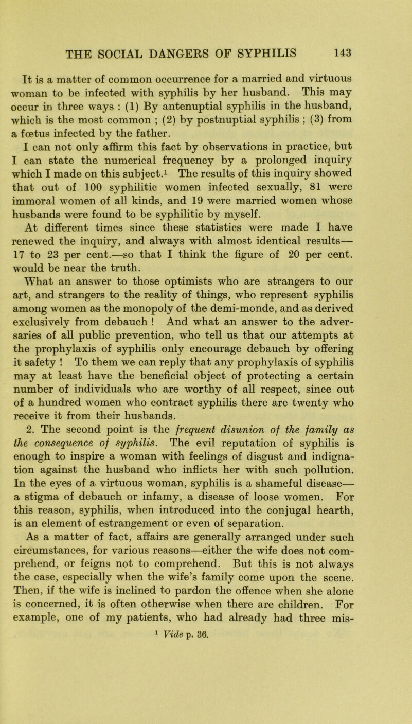 It is a mat ter of common occurrence for a married and virtuous woman to be infected with syphilis by her husband. This may occur in three ways : (1) By anténuptial syphilis in the husband, which is the most common ; (2) by postnuptial S3^hilis ; (3) from a fœtus infected by the father. I can not only afifirm this fact by observations in practice, but I can State the numerical frequency by a prolonged inquiry which I made on this subject.i The results of this inquiry showed that out of 100 syphilitic women infected sexually, 81 were immoral women of ail kinds, and 19 were married women whose husbands were found to be S3rphilitic by myself. At different times since these statistics were made I hâve renewed the inquiry, and always with almost identical results— 17 to 23 per cent.—so that I think the figure of 20 per cent, would be near the truth. What an answer to those optimists who are strangers to our art, and strangers to the reality of things, who represent syphilis among women as the monopoly of the demi-monde, and as derived exclusively from debauch ! And what an answer to the adver- saries of ail public prévention, who tell us that our attempts at the prophylaxis of syphilis only encourage debauch by ofîering it safety ! To them we can reply that any prophylaxis of syphilis may at least hâve the bénéficiai object of protecting a certain number of individuals who are worthy of ail respect, since out of a hundred women who contract syphilis there are twenty who reçoive it from their husbands. 2. The second point is the frequent disunion of the family as the conséquence of syphilis. The evil réputation of syphilis is enough to inspire a woman with feelings of disgust and indigna- tion against the husband who inflicts her with such pollution. In the eyes of a virtuous woman, syphilis is a shameful disease— a stigma of debauch or infamy, a disease of loose women. For this reason, syphilis, when introduced into the conjugal hearth, is an élément of estrangement or even of séparation. As a matter of fact, afîairs are generally arranged under such circumstances, for various reasons—either the wife does not com- prehend, or feigns not to comprehend. But this is not always the case, especiaUy when the wife’s family corne upon the scene. Then, if the wife is inclined to pardon the offence when she alone is concerned, it is often otherwise when there are children. For example, one of my patients, who had already had three mis- 1 Vide p. 36.