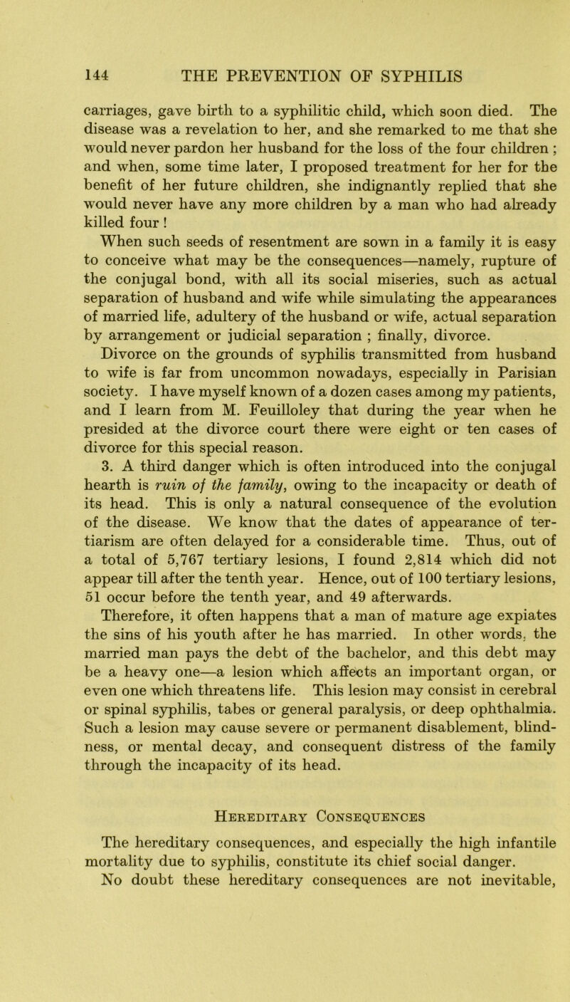 carriages, gave birth to a syphilitic child, which soon died. The disease was a révélation to her, and she remarked to me that she would never pardon her husband for the loss of the four children ; and when, some time later, I proposed treatment for her for the benefit of her future children, she indignantly replied that she would never hâve any more children by a man who had already killed four ! When such seeds of resentment are sown in a family it is easy to conçoive what may be the conséquences—namely, rupture of the conjugal bond, with ail its social miseries, such as actual séparation of husband and wife while simulating the appearances of married life, adultery of the husband or wife, actual séparation by arrangement or judicial séparation ; finally, divorce. Divorce on the grounds of S3rphilis transmitted from husband to wife is far from uncommon nowadays, especially in Parisian society. I hâve myself known of a dozen cases among my patients, and I learn from M. Feuilloley that during the year when he presided at the divorce court there were eight or ten cases of divorce for this spécial reason. 3. A third danger which is often introduced into the conjugal hearth is ruin of the family, owing to the incapacity or death of its head. This is only a natural conséquence of the évolution of the disease. We know that the dates of appearance of ter- tiarism are often delayed for a considérable time. Thus, out of a total of 5,767 tertiary lésions, I found 2,814 which did not appear till after the tenth year. Hence, out of 100 tertiary lésions, 51 occur before the tenth year, and 49 afterwards. Therefore, it often happens that a man of mature âge expiâtes the sins of his youth after he has married. In other words. the married man pays the debt of the bachelor, and this debt may be a heavy one—a lésion which affects an important organ, or even one which threatens life. This lésion may consist in cérébral or spinal syphilis, tabes or general paralysis, or deep ophthalmia. Such a lésion may cause severe or permanent disablement, bhnd- ness, or mental decay, and conséquent distress of the family through the incapacity of its head. HerEDITARY CONSEQUENCES The hereditary conséquences, and especially the high infantile mortality due to syphilis, constitute its chief social danger. No doubt these hereditary conséquences are not inévitable.