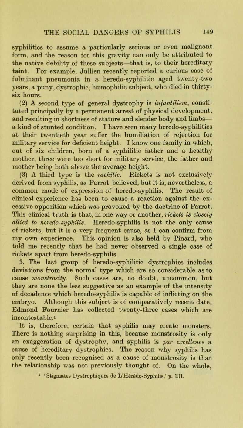 syphilitics to assume a particularly serious or even malignant form, and the reason for this gravity can only be attributed to the native debility of these subjects—that is, to their hereditary taint. For example, Jullien recently reported a curions case of fulminant pneumonia in a heredo-S3philitic aged twenty-two years, a puny, dystrophie, hæmophilic subject, who died in thirty- six hours. (2) A second t3rpe of general dystrophy is infantilism, consti- tuted principally by a permanent arrest of physical development, and resulting in shortness of stature and slender body and limbs— a kind of stunted condition. I hâve seen many heredo-syphilitics at their twentieth year sufïer the humiliation of rejection for military service for déficient height, I know one family in which, ont of six children, born of a syphilitic father and a healthy mother, three were too short for military service, the father and mother being both above the average height. (3) A third t}pe is the rachitic. Rickets is not exclusively derived from syphilis, as Parrot believed, but it is, nevertheless, a common mode of expression of heredo-syphilis. The resuit of clinical expérience has been to cause a reaction against the ex- cessive opposition which was provoked by the doctrine of Parrot. This clinical truth is that, in one way or another, rickets is closely allied to heredo-syphilis. Heredo-syphilis is not the only cause of rickets, but it is a very frequent cause, as I can confirm from my own expérience. This opinion is also held by Pinard, who told me recently that he had never observed a single case of rickets apart from heredo-sjphilis. 3. The last group of heredo-S3philitic dystrophies includes déviations from the normal t3pe which are so considérable asto cause monstrosity. Such cases are, no doubt, uncommon, but they are none the less suggestive as an example of the intensity of decadence which heredo-syphilis is capable of inflicting on the embryo. Although this subject is of comparatively recent date, Edmond Fournier has collected twenty-three cases which are incontestable.! It is, therefore, certain that syphilis may create monsters. There is nothing surprising in this, because monstrosity is only an exaggeration of dystrophy, and syphilis is par excellence a cause of hereditary dystrophies. The reason why syphilis has only recently been recognised as a cause of monstrosity is that the relationship was not previously thought of. On the whole, ! ‘ Stigmates Dystrophiques de L’Hérédo-Syphilis,’ p. 131.