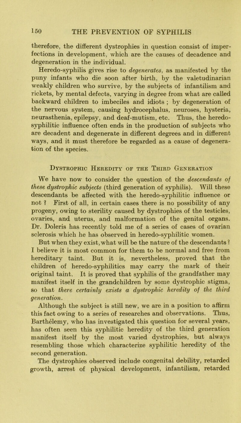 therefore, the different dystrophies in question consist of imper- fections in development, which are the causes of decadence and degeneration in the individual. Heredo-syphilis gives rise to degenerates, as manifested by the puny infants who die soon after birth, by the vale tu dinar ian weakly children who survive, by the subjects of infantilism and rickets, by mental defects, varying in degree from what are called backward children to imbéciles and idiots ; by degeneration of the nervous System, causing hydrocephalus, neuroses, hysteria, neurasthenia, epilepsy, and deaf-mutism, etc. Thus, the heredo- syphilitic influence often ends in the production of subjects who are décadent and degenerate in different degrees and in different ways, and it must therefore be regarded as a cause of degenera- tion of the species. Dystrophic Heredity oe THE Third Génération We hâve now to consider the question of the descendants of ihese dystro'pTiic subjects (third génération of syphilis). Will these descendants be affected with the heredo-syphilitic influence or not ? First of ail, in certain cases there is no possibihty of any progeny, owing to sterility caused by dystrophies of the testicles, ovaries, and utérus, and malformation of the génital organs. Dr. Doleris lias recently told me of a sériés of cases of ovarian sclerosis which he has observed in heredo-syphilitic women. But when they exist, what will be the nature of the descendants ? I believe it is most common for them to be normal and free from hereditary taint. But it is, nevertheless, proved that the children of heredo-syphilitics may carry the mark of their original taint. It is proved that syphilis of the grandfather may manifest itself in the grandchildren by some dystrophic stigma, so that there certainly exists a dystrophic heredity of the third génération. Although the subject is still new, we are in a position to affirm this fact owing to a sériés of researches and observations. Tlius, Barthélemy, who has investigated this question for several years, has often seen this syphilitic heredity of the third génération manifest itself by the most varied dystrophies, but always resembling those which characterize syphihtic heredity of the second génération. The dystrophies observed include congénital debility, retarded growth, arrest of physical development, infantilism, retarded
