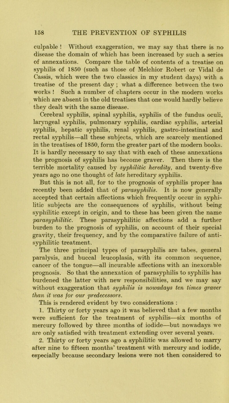 culpable ! Without exaggeration, we may say that there is no disease the domain of which bas been increased by such a sériés of annexations. Compare the table of contents of a treatise on syphilis of 1850 (such as those of Melchior Robert or Vidal de Cassis, which were the two classics in my student days) with a treatise of the présent day ; what a différence between the two Works ! Such a number of chapters occur in the modem works which are absent in the old treatises that one would hardly believe they dealt with the same disease. Cérébral syphilis, spinal syphilis, syphilis of the fundus oculi, laryngeal syphilis, pulmonary S3rphilis, cardiac syphilis, arterial s5Tphilis, hepatic syphilis, rénal S3rphilis, gastro-intestinal and rectal syphilis—ail these subjects, which are scarcely mentioned in the treatises of 1850, form the greater part of the modem books. It is hardly necessary to say that with each of these annexations the prognosis of syphilis has become graver. Then there is the terrible mortality caused by syphilitic heredity, and twenty-five years ago no one thought of late hereditary syphilis. But this is not ail, for to the prognosis of syphilis proper has recently been added that of parasyphilis. It is now generally accepted that certain affections which frequently occur in S3rphi- litic subjects are the conséquences of syphilis, without being S3q)hilitic except in origin, and to these has been given the name parasyphilitic. These parasyphilitic affections add a further burden to the prognosis of syphilis, on account of their spécial gravity, their frequency, and by the comparative failure of anti- syphilitic treatment. The three principal types of paras3rphilis are tabes, general paralysis, and buccal leucoplasia, with its common sequence, cancer of the tongue—ail incurable affections with an inexorable prognosis. So that the annexation of parasyphilis to syphilis has burdened the latter with new responsibilities, and we may say without exaggeration that syphilis is nowadays ten Urnes graver ihan it ivas for our predecessors. This is rendered évident by two considérations : 1. Thirty or forty years ago it was believed that a few months were sufficient for the treatment of syphilis—six months of mercury followed by three months of iodide—but nowadays we are only satisfied with treatment extending over several years. 2. Thirty or forty years ago a S5rphilitic was allowed to marry after nine to fifteen months’ treatment with mercurv and iodide, especially because secondary lésions were not then considered to