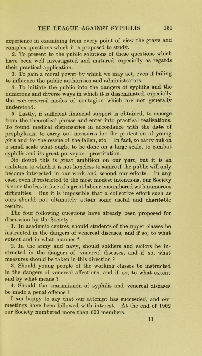 expérience in examining from every point of view the grave and complex questions which it is proposed to study. 2. To présent to the public solutions of these questions which hâve been well investigated and matured, especially as regards their practical application. 3. To gain a moral power by which we may act, even if failing to influence the public authorities and administrators. 4. To initiate the public into the dangers of syphilis and the numerous and diverse ways in which it is disseminated, especially the non-venereal modes of contagion which are not generally understood. 5. Lastly, if sufiScient financial support is obtained, to emerge from the theoretical phrase and enter into practical realizations. To found medical dispensaries in accordance with the data of prophylaxis, to carry out measures for the protection of young girls and for the rescue of the fallen, etc. In fact, to carry out on a smaU scale what ought to be donc on a large scale, to combat syphilis and its great purveyor—^prostitution. No doubt this is great ambition on our part, but it is an ambition to which it is not hopeless to aspire if the public will only become interested in our work and second our efforts. In any case, even if restricted to the most modest intentions, our Society is none the less in face of a great labour encumbered with numerous difficulties. But it is impossible that a collective effort such as ours should not ultimately attain some useful and charitable results. The four following questions hâve already been proposed for discussion by the Society : 1. In academie centres, should students of the upper classes be instructed in the dangers of venereal diseases, and if so, to what extent and in what manner ? 2. In the army and navy, should soldiers and saüors be in- structed in the dangers of venereal diseases, and if so, what measures should be taken in this direction ? 3. Should young people of the working classes be instructed in the dangers of venereal affections, and if so, to what extent and by what means ? 4. Should the transmission of syphilis and venereal diseases be made a penal offence ? I am happy to say that our attempt has succeeded, and our meetings hâve been foliowed with interest. At the end of 1902 our Society numbered more than 600 members. 11
