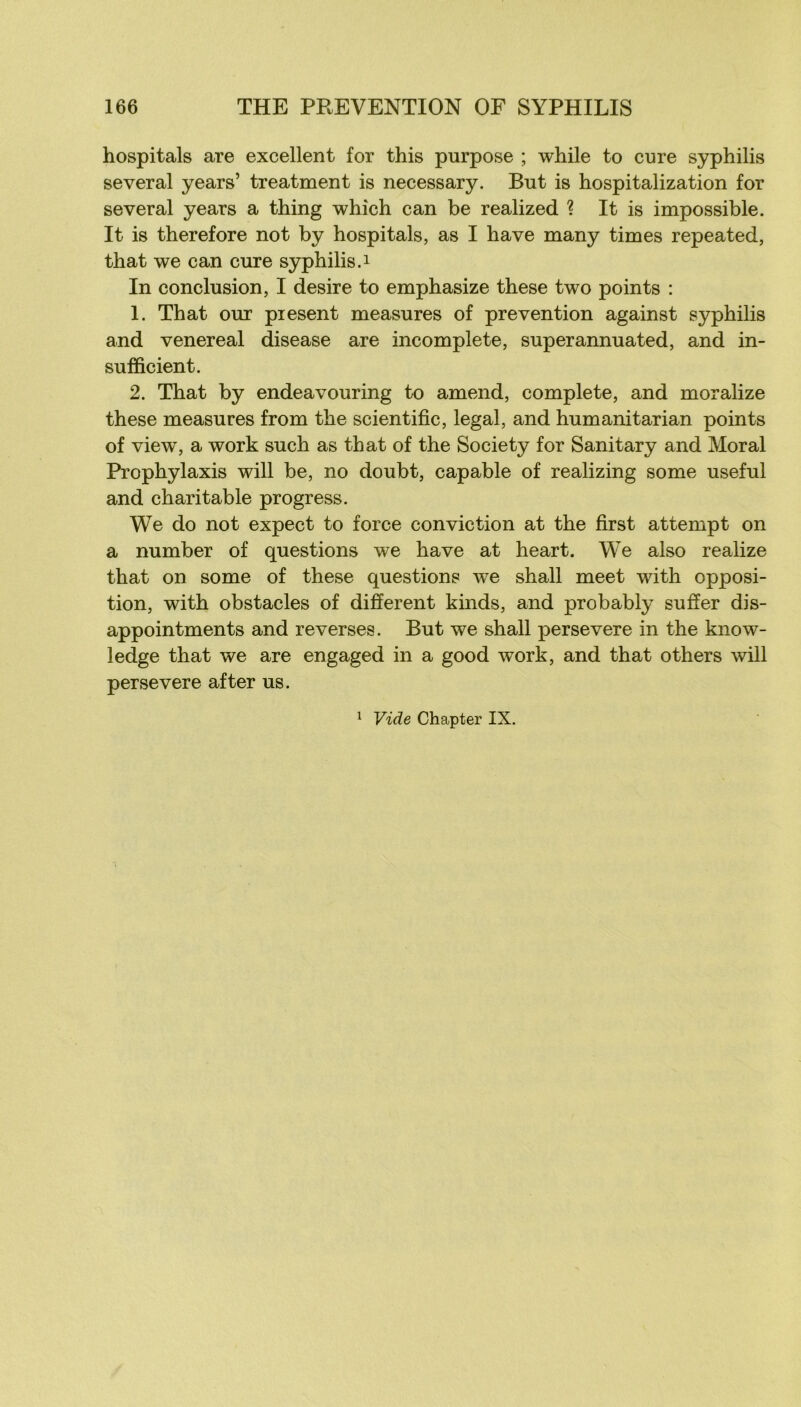 hospitals are excellent for this purpose ; while to cure syphilis several years’ treatment is necessary. But is hospitalization for several years a thing whîch can be realized ? It is impossible. It is therefore not by hospitals, as I hâve many times repeated, that we can cure S3rphilis.i In conclusion, I desire to emphasize these two points : 1. That our piesent measures of prévention against syphilis and venereal disease are incomplète, superannuated, and in- sufficient. 2. That by endeavouring to amend, complété, and moralize these measures from the scientific, legal, and humanitarian points of view, a work such as that of the Society for Sanitary and Moral Prophylaxis will be, no doubt, capable of realizing some useful and charitable progress. We do not expect to force conviction at the first attempt on a number of questions we hâve at heart. We also realize that on some of these questions we shall meet with opposi- tion, with obstacles of different kinds, and probably suffer dis- appointments and reverses. But we shall persevere in the know- ledge that we are engaged in a good work, and that others will persevere after us. Vide Chapter IX. 1