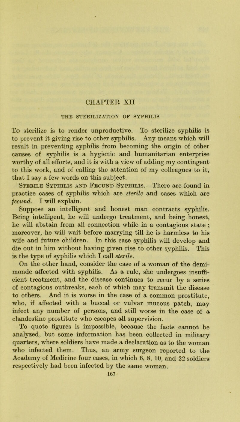 THE STERILIZATION OF SYPHILIS To sterilize is to render improductive. To sterilize syphilis is to prevent it giving rise to other syphilis. Any means which will resuit in preventing syphihs from becoming the origin of other causes of syphilis is a hygienic and humanitarian enterprise worthy of ail efforts, and it is with a view of adding my contingent to this work, and of calling the attention of my colleagues to it, that I say a few words on this subject. STERILE Syphilis and Fecund Syphilis.—There are found in practice cases of syphilis which are stérile and cases which are fecund. I will explain. Suppose an intelligent and honest man contracts syphiHs. Being intelligent, he v/ill undergo treatment, and being honest, he will abstain from ail connection while in a contagions state ; moreover, he will wait before marrying till he is harmless to his wife and future children. In this case syphilis will develop and die out in him without having given rise to other S3rphilis. This is the type of syphilis which I call stérile. On the other hand, consider the case of a woman of the demi- monde affected with syphilis. As a rule, she undergoes insuffi- cient treatment, and the disease continues to recur by a sériés of contagions outbreaks, each of which may transmit the disease to others. And it is worse in the case of a common prostitute, who, if affected with a buccal or vulvar mucous patch, may infect any number of persons, and stiU worse in the case of a clandestine prostitute who escapes ail supervision. To quote figures is impossible, because the facts cannot be analyzed, but some information has been collected in military quarters, where soldiers hâve made a déclaration as to the woman who infected them. Thus, an army surgeon reported to the Academy of Medicine four cases, in which 6, 8, 10, and 22 soldiers respectively had been infected by the same woman.