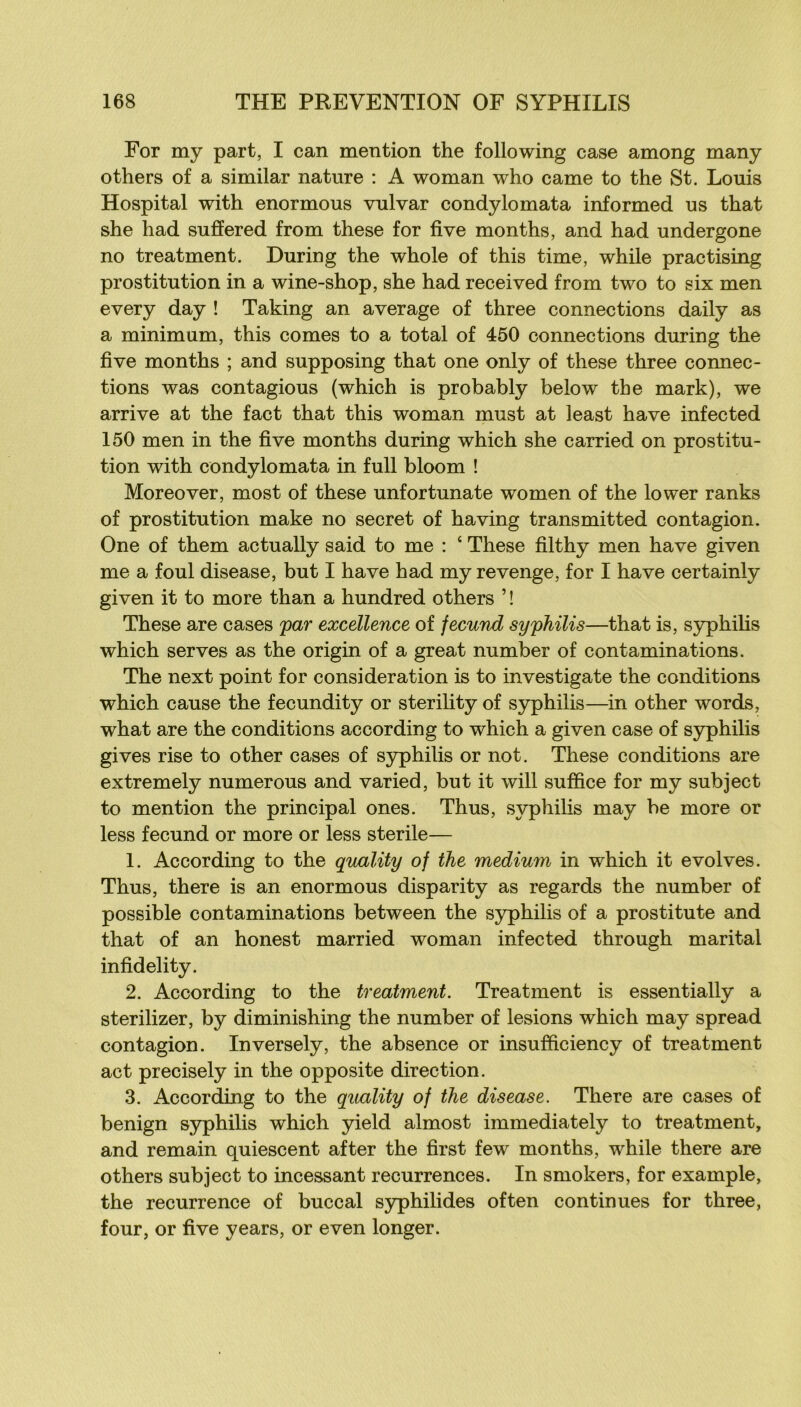 For my part, I can mention the foliowing case among many others of a similar nature : A woman who came to the St. Louis Hospital with enormous vulvar condylomata informed us that she had suffered from these for five months, and had undergone no treatment. During the whole of this time, while practising prostitution in a wine-shop, she had received from two to six men every day ! Taking an average of three connections daily as a minimum, this cornes to a total of 450 connections during the five months ; and supposing that one only of these three connec- tions was contagions (which is probably below the mark), we arrive at the fact that this woman must at least bave infected 150 men in the five months during which she carried on prostitu- tion with condylomata in full bloom ! Moreover, most of these unfortunate women of the lower ranks of prostitution make no secret of having transmitted contagion. One of them actually said to me : ‘ These filthy men bave given me a foui disease, but I hâve had my revenge, for I hâve certainly given it to more than a hundred others ’ ! These are cases par excellence of fecund syphilis—that is, syphiHs which serves as the origin of a great number of contaminations. The next point for considération is to investigate the conditions which cause the fecundity or sterility of syphilis—in other words, what are the conditions according to which a given case of syphilis gives rise to other cases of S3rphilis or not. These conditions are extremely numerous and varied, but it will suffice for my subject to mention the principal ones. Thus, syphihs may be more or less fecund or more or less stérile— 1. According to the quality of the medium in which it evolves. Thus, there is an enormous disparity as regards the number of possible contaminations between the syphilis of a prostitute and that of an honest married woman infected through marital infidelity. 2. According to the treatment. Treatment is essentially a sterilizer, by diminishing the number of lésions which may spread contagion. Inversely, the absence or insufficiency of treatment act precisely in the opposite direction. 3. According to the quality of the disease. There are cases of benign syphilis which yield almost immediately to treatment, and remain quiescent after the first few months, while there are others subject to incessant récurrences. In smokers, for example, the récurrence of buccal syphilides often continues for three, four, or five years, or even longer.