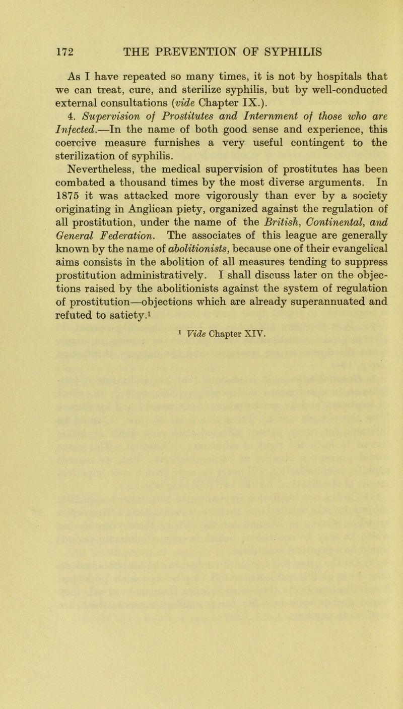 As I hâve repeated so many times, it is not by hospitals that we can treat, cure, and sterilize syphilis, but by well-conducted external consultations (vide Chapter IX.). 4. Supervision of Prostitutes and Internment of ihose wJio are Infected.—In the name of both good sense and expérience, this coercive measure furnishes a very useful contingent to the sterilization of syphilis. Nevertheless, the medical supervision of prostitutes has been combated a thousand times by the most diverse arguments. In 1875 it was attacked more vigorously than ever by a society originating in Anglican piety, organized against the régulation of ail prostitution, under the name of the British, Continental, aiid General Fédération. The associâtes of this league are generally known by the name of àbolitionists, because one of their evangelical aims consists in the abolition of ail measures tending to suppress prostitution administratively. I shall discuss later on the objec- tions raised by the àbolitionists against the System of régulation of prostitution—objections which are already superannuated and refuted to satiety.i