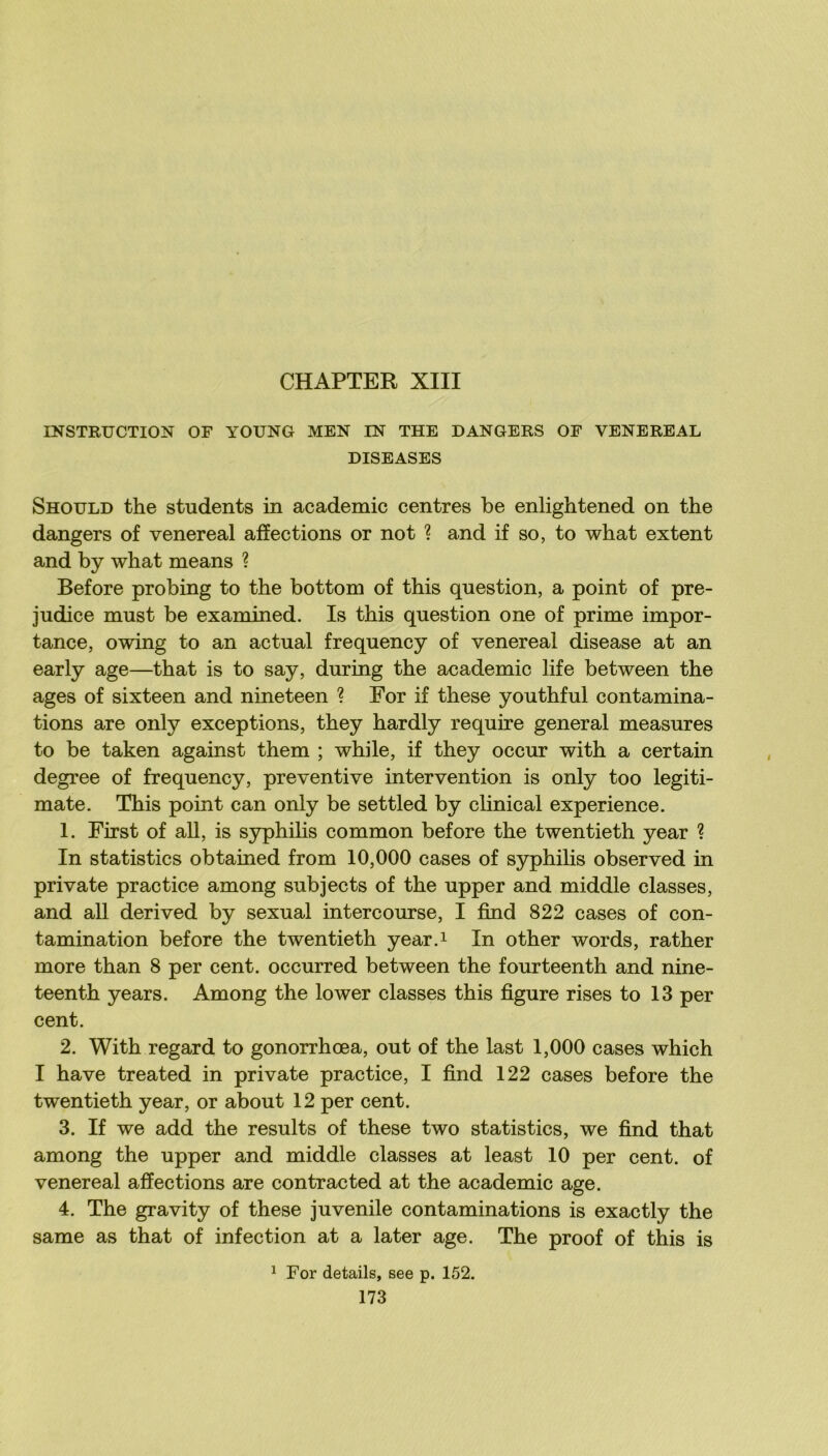 INSTRUCTION OF YOUNG MEN IN THE DANGERS OF VENEREAL DISEASES Should the students in academie centres be enlightened on the dangers of venereal affections or not ? and if so, to what extent and by what means ? Before probing to the bottom of this question, a point of pré- judice must be examined. Is this question one of prime impor- tance, owing to an actual frequency of venereal disease at an early âge—that is to say, during the academie life between the âges of sixteen and nineteen ? For if these youthful contamina- tions are only exceptions, they hardly require general measures to be taken against them ; while, if they occur with a certain degree of frequency, préventive intervention is only too legiti- mate. This point can only be settled by clinical expérience. 1. First of ail, is syphilis common before the twentieth year ? In statistics obtained from 10,000 cases of syphilis observed in private practice among subjects of the upper and middle classes, and ail derived by sexual intercourse, I find 822 cases of con- tamination before the twentieth year.i In other words, rather more than 8 per cent, occurred between the fourteenth and nine- teenth years. Among the lower classes this figure rises to 13 per cent. 2. With regard to gonorrhœa, out of the last 1,000 cases which I hâve treated in private practice, I find 122 cases before the twentieth year, or about 12 per cent. 3. If we add the results of these two statistics, we find that among the upper and middle classes at least 10 per cent, of venereal affections are contracted at the academie âge. 4. The gravity of these juvénile contaminations is exactly the same as that of infection at a later âge. The proof of this is ^ For details, see p. 152.