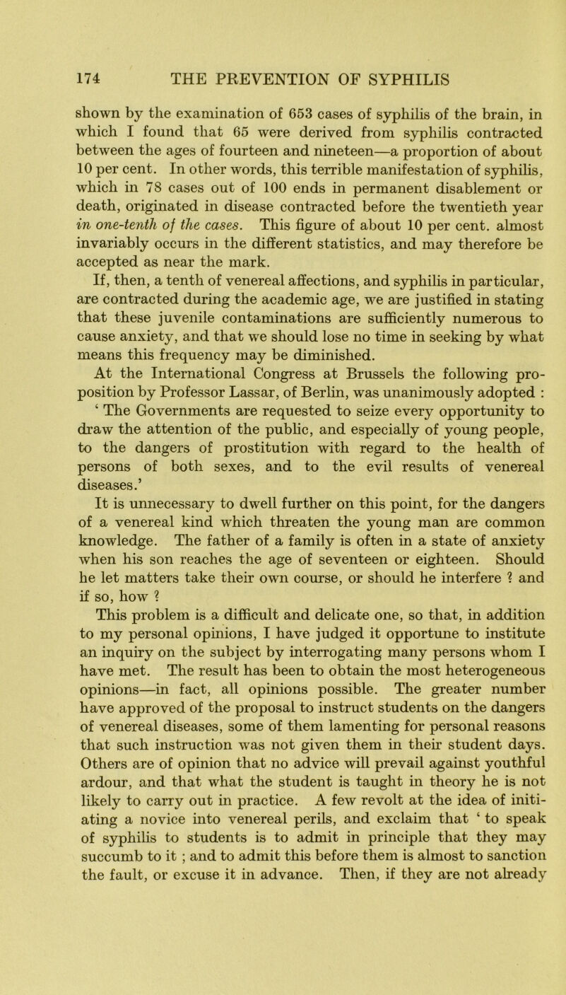 shown by the examination of 653 cases of syphilis of the brain, in which I found tliat 65 were derived from syphilis contracted between the âges of fourteen and nineteen—a proportion of about 10 per cent. In other words, this terrible manifestation of syphilis, which in 78 cases out of 100 ends in permanent disablement or death, originated in disease contracted before the twentieth year in one-tenth of the cases. This figure of about 10 per cent, almost invariably occurs in the different statistics, and may therefore be accepted as near the mark. If, then, a tenth of venereal affections, and syphilis in particular, are contracted during the academie âge, we are justified in stating that these juvénile contaminations are sufficiently numerous to cause anxiety, and that we should lose no time in seeking by what means this frequency may be diminished. At the International Congress at Brussels the following pro- position by Professor Lassar, of Berlin, was unanimously adopted : ‘ The Governments are requested to seize every opportunity to draw the attention of the pubhc, and especially of young people, to the dangers of prostitution with regard to the health of persons of both sexes, and to the evil results of venereal diseases.’ It is unnecessary to dwell further on this point, for the dangers of a venereal kind which threaten the young man are common knowledge. The father of a family is often in a state of anxiety when his son reaches the âge of seventeen or eighteen. Should he let matters take their own course, or should he interfère 1 and if so, how ? This problem is a difficult and délicate one, so that, in addition to my Personal opinions, I hâve judged it opportmie to institute an inquiry on the subject by interrogating many persons whom I hâve met. The resuit has been to obtain the most heterogeneous opinions—in fact, ail opinions possible. The greater number hâve approved of the proposai to instruct students on the dangers of venereal diseases, some of them lamenting for personal reasons that such instruction was not given them in their student days. Others are of opinion that no advice will prevail against youthful ardour, and that what the student is taught in theory he is not likely to carry out in practice. A few revoit at the idea of initi- ating a novice into venereal périls, and exclaim that ‘ to speak of syphilis to students is to admit in principle that they may succumb to it ; and to admit this before them is almost to sanction the fault, or excuse it in advance. Then, if they are not already