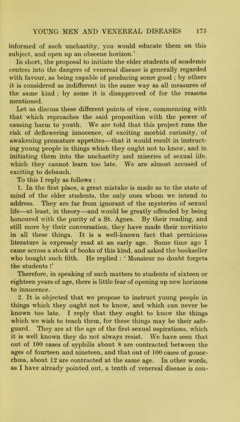 informed of such unchastity, you would educate them on this subject, and open up an obscene horizon.’ In short, the proposai to initiale the elder students of academie centres into the dangers of venereal disease is generally regarded with favour, as being capable of producing some good ; by others it is considered as indifferent in the same way as ail measures of the same kind ; by some it is disapproved of for the reasons mentioned. Let us discuss these different points of view, commencing with that which reproaches the said proposition with the power of causing harm to youth. We are told that this project runs the risk of deflowering innocence, of exciting morbid curiosity, of awakening prématuré appetites—that it would resuit in instruct- ing young people in things which they ought not to know, and in initiating them into the unchastity and miseries of sexual life, which they cannot learn too late. We are almost accused of exciting to debauch. To this I reply as follows : 1. In the first place, a great mistake is made as to the state of mind of the elder students, the only ones whom we intend to addxess. They are far from ignorant of the mysteries of sexual hfe—at least, in theory—and would be greatly offended by being honoured with the purity of a St. Agnes. By their reading, and still more by their conversation, they hâve made their novitiate in ail these things. It is a well-known fact that pernicious literature is expressly read at an early âge. Some time ago I came across a stock of books of this kind, and asked the bookseller who bought such filth. He replied : ‘ Monsieur no doubt forgets the students !’ Therefore, in speaking of such matters to students of sixteen or eighteen years of âge, there is little fear of opening up new horizons to innocence. 2. It is objected that we propose to instruct young people in things which they ought not to know, and which can never be known too late. I reply that they ought to know the things which we wish to teach them, for these things may be their safe- guard. They are at the âge of the first sexual aspirations, which it is well known they do not always resist. We hâve seen that out of 100 cases of S3rphilis about 8 are contracted between the âges of fourteen and nineteen, and that out of 100 cases of gonor- rhœa, about 12 are contracted at the same âge. In other words, as I hâve already pointed out, a tenth of venereal disease is con-