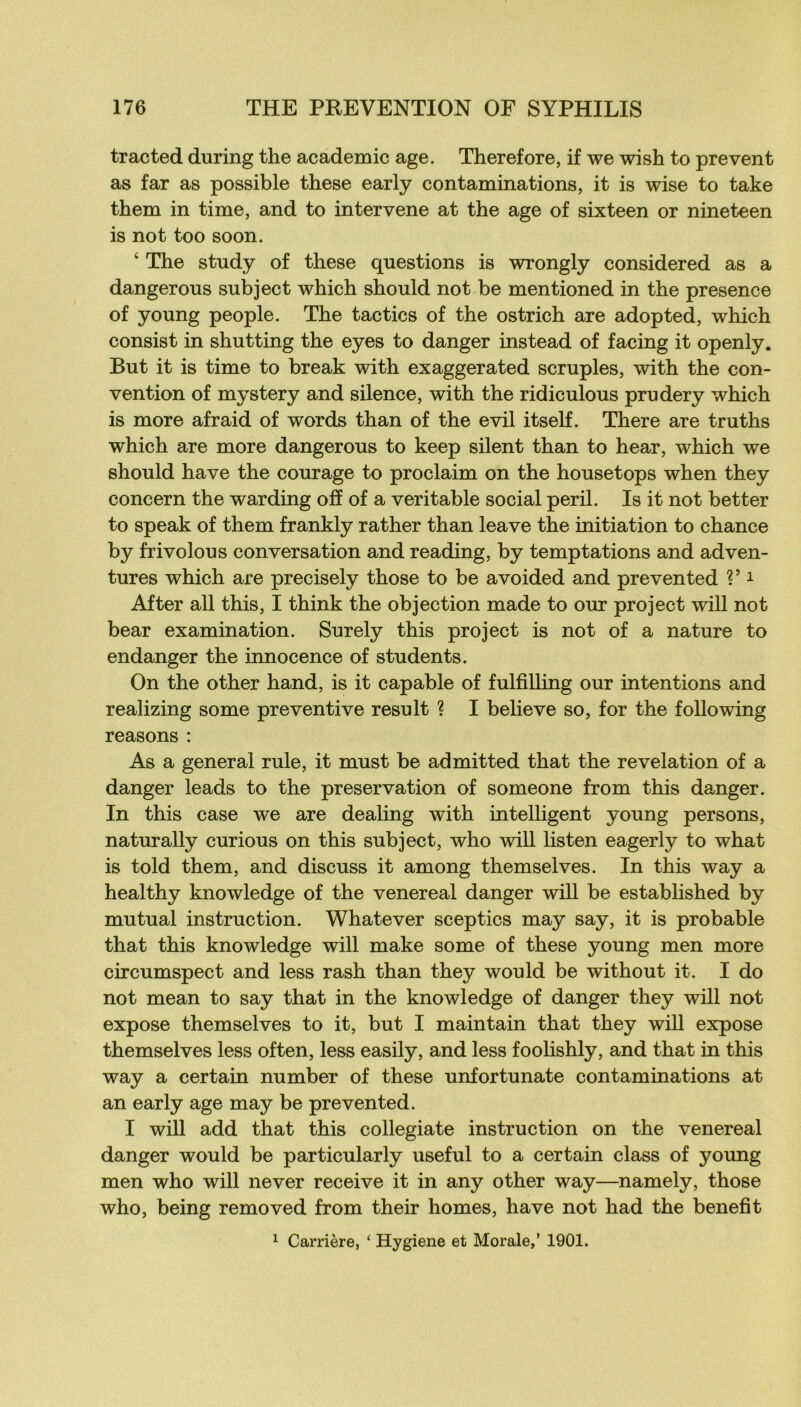 tracted during the academie âge. Therefore, if we wish to prevent as far as possible these early contaminations, it is wise to take them in time, and to intervene at the âge of sixteen or nineteen is not too soon. ‘ The study of these questions is wrongly considered as a dangerous subject which should not be mentioned in the presence of young people. The tac tics of the ostrich are adopted, which consist in shutting the eyes to danger instead of facing it openly. But it is time to break with exaggerated scruples, with the con- vention of mystery and silence, with the ridiculous prudery which is more afraid of words than of the evil itself. There are truths which are more dangerous to keep silent than to hear, which we should hâve the courage to proclaim on the housetops when they concern the warding off of a véritable social péril. Is it not better to speak of them frankly rather than leave the initiation to chance by frivolous conversation and reading, by temptations and adven- tures which are precisely those to be avoided and prevented V ^ After ail this, I think the objection made to our project will not bear examination. Surely this project is not of a nature to endanger the innocence of students. On the other hand, is it capable of fulfiUing our intentions and realizing some préventive resuit ? I belleve so, for the foUowing reasons : As a general rule, it must be admitted that the révélation of a danger leads to the préservation of someone from this danger. In this case we are dealing with intelligent young persons, naturally curions on this subject, who will listen eagerly to what is told them, and discuss it among themselves. In this way a healthy knowledge of the venereal danger will be established by mutual instruction. Whatever sceptics may say, it is probable that this knowledge will make some of these young men more circumspect and less rash than they would be without it. I do not mean to say that in the knowledge of danger they will not expose themselves to it, but I maintain that they will expose themselves less often, less easily, and less foolishly, and that in this way a certain number of these unfortunate contaminations at an early âge may be prevented. I will add that this collegiate instruction on the venereal danger would be particularly useful to a certain class of young men who will never reçoive it in any other way—namely, those who, being removed from their homes, hâve not had the benefit ^ Carrière, ‘ Hygiene et Morale,’ 1901.