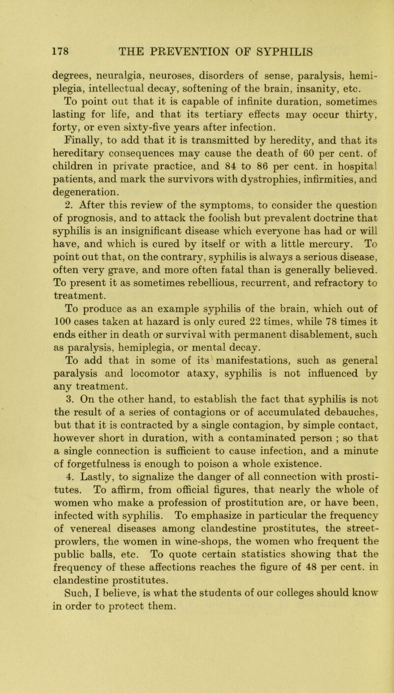 degrees, neuralgia, neuroses, disorders of sense, paralysis, hemi- plegia, intellectual decay, softening of the brain, insanity, etc, To point ont that it is capable of infinité duration, sometimes lasting for life, and that its tertiary efïects may occur thirty, forty, or even sixty-five years after infection. Finally, to add that it is transmitted by heredity, and that its hereditary conséquences may cause the death of 60 per cent, of children in private practice, and 84 to 86 per cent, in hospital patients, and mark the survivors with dystrophies, infirmities, and degeneration. 2. After this review of the symptoms, to consider the question of prognosis, and to attack the foolish but prévalent doctrine that syphilis is an insignificant disease which everyone has had or will hâve, and which is cured by itself or with a little mercury. To point out that, on the contrary, syphilis is always a serions disease, often very grave, and more often fatal than is generally believed. To présent it as sometimes rebellions, récurrent, and refractory to treatment. To produce as an example syphilis of the brain, which out of 100 cases taken at hazard is only cured 22 times, while 78 times it ends either in death or survival with permanent disablement, such as paralysis, hemiplegia, or mental decay. To add that in some of its manifestations, such as general paralysis and locomotor ataxy, syphilis is not influenced by any treatment. 3. On the other hand, to estabhsh the fact that syphilis is not the resuit of a sériés of contagions or of accumulated débauchés, but that it is contracted by a single contagion, by simple contact, however short in duration, with a contaminated person ; so that a single connection is sufficient to cause infection, and a minute cf forgetfulness is enough to poison a whole existence. 4. Lastly, to signalize the danger of ail connection with prosti- tutes. To affirm, from official figures, that nearly the whole of women who make a profession of prostitution are, or hâve been, infected with syphilis. To emphasize in particular the frequency of venereal diseases among clandestine prostitutes, the street- prowlers, the women in wine-shops, the women who frequent the public balls, etc. To quote certain statistics showing that the frequency of these affections reaches the figure of 48 per cent, in clandestine prostitutes. Such, I believe, is what the students of our colleges should know in order to protect them.