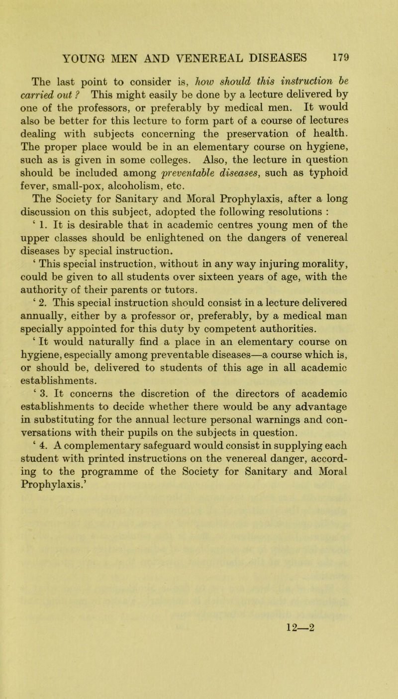 The last point to consider is, how should this instruction he carried out ? This might easily be done by a lecture delivered by one of the professors, or preferably by medical men. It would also be better for this lecture to form part of a course of lectures dealing with subjects concerning the préservation of health. The proper place would be in an elementary course on hygiene, such as is given in some colleges. Also, the lecture in question should be included among 'preventahle diseuses, such as typhoid fever, small-pox, alcoholism, etc. The Society for Sanitary and Moral Prophylaxis, after a long discussion on this subject, adopted the following resolutions : ‘1. It is désirable that in academie centres young men of the upper classes should be enlightened on the dangers of venereal diseases by spécial instruction. ‘ This spécial instruction, without in any way injuring morality, could be given to ail students over sixteen years of âge, with the authority of their parents or tu tors. ‘ 2. This spécial instruction should consist in a lecture delivered annually, either by a professer or, preferably, by a medical man specially appointed for this duty by competent authorities. ‘ It would naturally find a place in an elementary course on hygiene, especially among preventable diseases—a course which is, or should be, delivered to students of this âge in ail academie establishments. ‘ 3. It concerns the discrétion of the directors of academie establishments to décidé whether there would be any advantage in substituting for the annual lecture personal warnings and con- versations with their pupils on the subjects in question. ‘ 4. A complementary safeguard would consist in supplying each student with printed instructions on the venereal danger, accord- ing to the programme of the Society for Sanitary and Moral Prophylaxis.’ 12—2