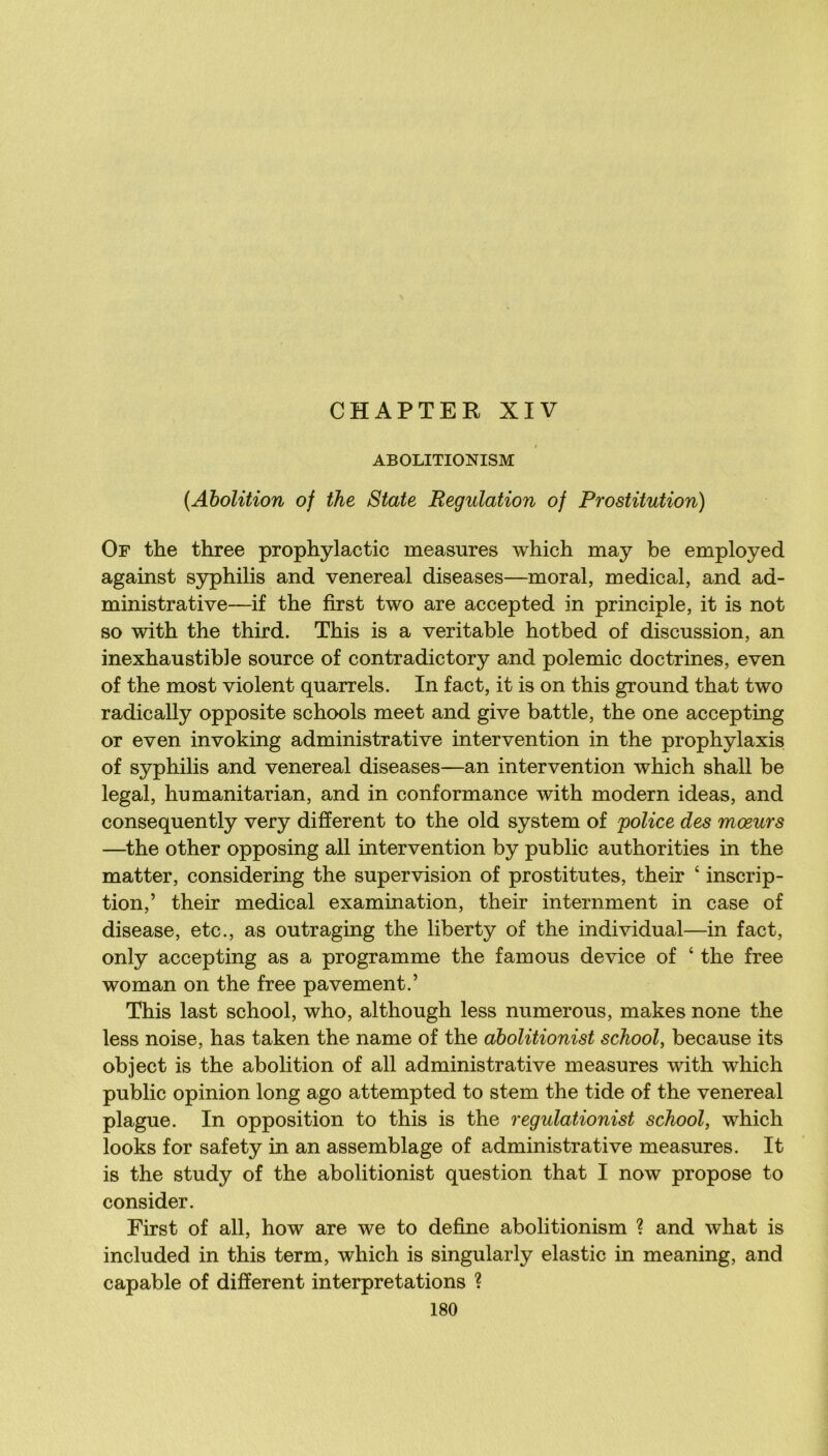 CHAPTER XIV ABOLITIONISM {Abolition of the State Régulation of Prostitution) Of the three prophylactic measures which may be employed against S3^hilis and venereal diseases—moral, medical, and ad- ministrative—if the first two are accepted in principle, it is not so with the third. This is a véritable hotbed of discussion, an inexhaustible source of contradictory and polemic doctrines, even of the most violent quarrels. In fact, it is on this ground that two radically opposite schools meet and give battle, the one accepting or even invoking administrative intervention in the prophylaxis of syphilis and venereal diseases—an intervention which shall be legal, humanitarian, and in conformance with modem ideas, and consequently very different to the old System of police des mœurs —^the other opposing ail intervention by public authorities in the matter, considering the supervision of prostitutes, their ‘ inscrip- tion,’ their medical examination, their internment in case of disease, etc., as outraging the liberty of the individual—in fact, only accepting as a programme the famous de vice of ‘ the free woman on the free pavement.’ This last school, who, although less numerous, makes none the less noise, has taken the name of the dbolitionist school, because its object is the abolition of ail administrative measures with which public opinion long ago attempted to stem the tide of the venereal plague. In opposition to this is the regulationist school, which looks for safety in an assemblage of administrative measures. It is the study of the abolitionist question that I now propose to consider. First of ail, how are we to define abolitionism ? and what is included in this term, which is singularly elastic in meaning, and capable of different interprétations ?