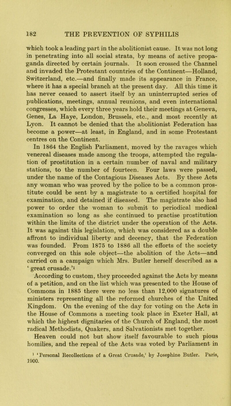 which took a leading part in the abolitionist cause. It was not long in penetrating into ail social strata, by means of active propa- ganda directed by certain journals. It soon crossed the Channel and invaded the Protestant countries of the Continent—Holland, Switzerland, etc.—and finally made its appearance in France, where it has a spécial branch at the présent day. Ail this time it has never ceased to assert itself by an uninterrupted sériés of publications, meetings, annual reunions, and even international congresses, which every three years hold their meetings at Geneva, Genes, La Haye, London, Brussels, etc., and most recently at Lyon. It cannot be denied that the abolitionist Fédération has become a power—at least, in England, and in some Protestant centres on the Continent. In 1864 the English Parliament, moved by the ravages which venereal diseases made among the troops, attempted the régula- tion of prostitution in a certain number of naval and military stations, to the number of fourteen. Four laws were passed, under the name of the Contagious Diseases Acts. By these Acts any woman who was proved by the police to be a common pros- titute could be sent by a magistrate to a certifîed hospital for examination, and detained if diseased. The magistrate also had power to order the woman to submit to periodical medical examination so long as she continued to practise prostitution within the limits of the district under the operation of the Acts. It was against this législation, which was considered as a double affront to individual liberty and decency, that the Fédération was founded. From 1875 to 1886 ail the efforts of the society converged on this sole object—the abolition of the Acts—and carried on a campaign which IVIrs. Butler herself described as a ‘ great crusade.’i According to custom, they proceeded against the Acts by means of a pétition, and on the list which was presented to the House of Commons in 1885 there were no less than 12,000 signatures of ministers representing ail the reformed churches of the United Kingdom. On the evening of the day for voting on the Acts in the House of Commons a meeting took place in Exeter Hall, at which the highest dignitaries of the Church of England, the most radical Methodists, Quakers, and Salvationists met together. Heaven could not but show itself favourable to such pious homilies, and the repeal of the Acts was voted by Parliament in 1 ‘Personal Eecollections of a Great Crusade,’ by Joséphine Butler. Paris, 1900.