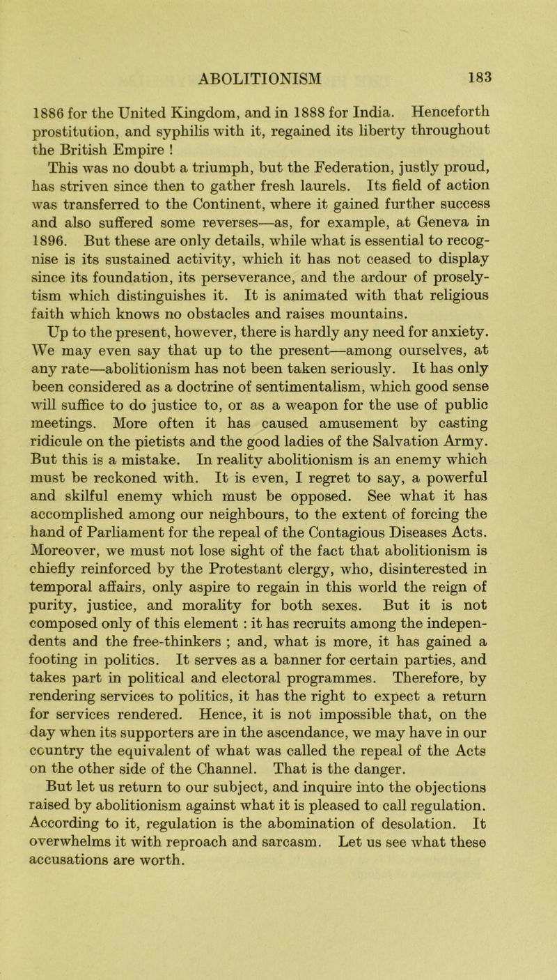 1886 for the United Kingdom, and in 1888 for India. Henceforth prostitution, and syphilis with it, regained its liberty throughout the British Empire ! This was no doubt a triumph, but the Fédération, justly proud, has striven since then to gather fresh laurels. Its fîeld of action was transferred to the Continent, where it gained further success and also sufïered some reverses—as, for example, at Geneva in 1896. But these are only details, while what is essential to recog- nise is its sustained activity, which it has not ceased to display since its foundation, its perseverance, and the ardour of prosely- tism which distinguishes it. It is animated with that religions faith which knows no obstacles and raises mountains. Up to the présent, however, there is hardly any need for anxiety. We may even say that up to the présent—among ourselves, at any rate—aboHtionism has not been taken seriously. It has only been considered as a doctrine of sentimentalism, which good sense will suffice to do justice to, or as a weapon for the use of public meetings. More often it has caused amusement by casting ridicule on the pietists and the good ladies of the Salvation Army. But this is a mistake. In reality abolitionism is an enemy which must be reckoned with. It is even, I regret to say, a powerful and skilful enemy which must be opposed. See what it has accomplished among our neighbours, to the extent of forcing the hand of Parliament for the repeal of the Contagions Diseases Acts. Moreover, we must not lose sight of the fact that abolitionism is chiefly reinforced by the Protestant clergy, who, disinterested in temporal affairs, only aspire to regain in this world the reign of purity, justice, and morality for both sexes. But it is not composed only of this element : it has recruits among the indepen- dents and the free-thinkers ; and, what is more, it has gained a footing in poli tics. It serves as a banner for certain parties, and takes part in political and électoral programmes. Therefore, by rendering services to poli tics, it has the right to expect a return for services rendered. Hence, it is not impossible that, on the day when its supporters are in the ascendance, we may hâve in our CGuntry the équivalent of what was called the repeal of the Acts on the other side of the Channel. That is the danger. But let us return to our subject, and inquire into the objections raised by abolitionism against what it is pleased to call régulation. According to it, régulation is the abomination of désolation. It overwhelms it with reproach and sarcasm. Let us see what these accusations are worth.