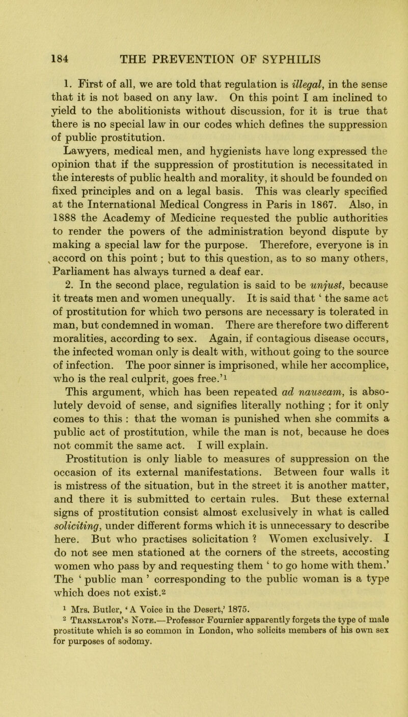 1. First of ail, we are told that régulation is illégal, in the sense that it is not based on any law. On this point I am inclined to yield to the abolitionists without discussion, for it is true that there is no spécial law in our codes which defines the suppression of public prostitution. Lawyers, medical men, and hygienists hâve long expressed the opinion that if the suppression of prostitution is necessitated in the interests of public health and morality, it should be founded on fixed principles and on a legal basis. This was clearly specified at the International Medical Congress in Paris in 1867. Also, in 1888 the Academy of Medicine requested the pubHc authorities to render the powers of the administration beyond dispute by making a spécial law for the purpose. Therefore, everyone is in ^accord on this point ; but to this question, as to so many others, Parliament has always turned a deaf ear. 2. In the second place, régulation is said to be unjust, because it treats men and women unequally. It is said that ‘ the same act of prostitution for which two persons are necessary is tolerated in man, but condemned in woman. There are therefore two different moralities, according to sex. Again, if contagions disease occurs, the infected woman only is dealt with, without going to the source of infection. The poor sinner is imprisoned, while her accomplice, who is the real culprit, goes free.’i This argument, which has been repeated ad nauseam, is abso- lutely devoid of sense, and signifies literally nothing ; for it only cornes to this : that the woman is punished when she commits a public act of prostitution, while the man is not, because he does not commit the same act. I will explain. Prostitution is only liable to measures of suppression on the occasion of its external manifestations. Between four walls it is mistress of the situation, but in the Street it is another matter, and there it is submitted to certain rules. But these external signs of prostitution consist almost exclusively in what is called soliciting, under different forms which it is unnecessary to describe here. But who practises solicitation ? Women exclusively. I do not see men stationed at the corners of the streets, accosting women who pass by and requesting them ‘ to go home with them.’ The ‘ public man ’ corresponding to the public woman is a type which does not exist.2 1 Mrs. Butler, ‘A Voice in the Desert,’ 1875. 2 Translator’s Note.—Professor Fournier apparently forgets the type of male prostitute which is so common in London, who solicits members of his own sex for purposes of sodomy.